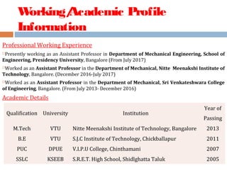 Working/Academic Profile
Information
Professional Working Experience
Presently working as an Assistant Professor in Department of Mechanical Engineering, School of
Engineering, Presidency University, Bangalore (From July 2017)
Worked as an Assistant Professor in the Department of Mechanical, Nitte Meenakshi Institute of
Technology, Bangalore. (December 2016-July 2017)
Worked as an Assistant Professor in the Department of Mechanical, Sri Venkateshwara College
of Engineering, Bangalore. (From July 2013- December 2016)
Academic Details
Qualification University Institution
Year of
Passing
M.Tech VTU Nitte Meenakshi Institute of Technology, Bangalore 2013
B.E VTU S.J.C Institute of Technology, Chickballapur 2011
PUC DPUE V.I.P.U College, Chinthamani 2007
SSLC KSEEB S.R.E.T. High School, Shidlghatta Taluk 2005
 