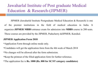 Jawaharlal Institute of Post graduate Medical 
Education  & Research-(JIPMER) 
JIPMER (Jawaharlal Institute Postgraduate Medical Education & Research) is one 
of  the  premier  institutions  in  the  field  of  medical  education  in  India.  It 
organizes JIPMER MBBS entrance exam for admission into MBBS course in 200 seats. 
These courses are provided by the JIPMER, Puducherry &JIPMER, Karaikal.
JIPMER Application Form 2018
Application Form through online mode only.
Candidates will get the application form from the 4th week of March 2018
No changes will be allowed after the form submission.
Keep the printout of the filled application form for further reference.
The application fee is Rs. 1000 (Rs. 800 for SC/ST category candidates)
 