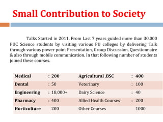 Small Contribution to Society
Talks Started in 2011, From Last 7 years guided more than 30,000
PUC Science students by visiting various PU colleges by delivering Talk
through various power point Presentation, Group Discussion, Questionnaire
& also through mobile communication. In that following number of students
joined these courses.
Medical : 200 Agricultural .BSC : 400
Dental : 50 Veterinary : 100
Engineering : 18,000+ Dairy Science : 40
Pharmacy : 400 Allied Health Courses : 200
Horticulture 200 Other Courses 1000
 