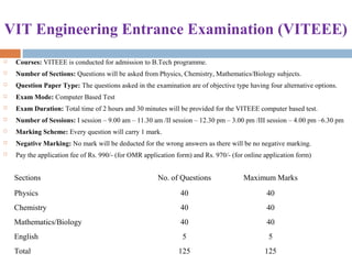 VIT Engineering Entrance Examination (VITEEE)
 Courses: VITEEE is conducted for admission to B.Tech programme.
 Number of Sections: Questions will be asked from Physics, Chemistry, Mathematics/Biology subjects.
 Question Paper Type: The questions asked in the examination are of objective type having four alternative options.
 Exam Mode: Computer Based Test
 Exam Duration: Total time of 2 hours and 30 minutes will be provided for the VITEEE computer based test.
 Number of Sessions: I session – 9.00 am – 11.30 am /II session – 12.30 pm – 3.00 pm /III session – 4.00 pm –6.30 pm
 Marking Scheme: Every question will carry 1 mark.
 Negative Marking: No mark will be deducted for the wrong answers as there will be no negative marking.
 Pay the application fee of Rs. 990/- (for OMR application form) and Rs. 970/- (for online application form)
Sections No. of Questions Maximum Marks
Physics 40 40
Chemistry 40 40
Mathematics/Biology 40 40
English 5 5
Total 125 125
 