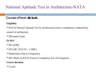 National Aptitude Test in Architecture-NATA
Coursesoffered :B.Arch
Eligibility
NATA[ National Aptitude Test In Architecture] exam is compulsory conducted by 
council of architecture.
200 marks Exam
IN PUC
50% [GM]
45% [SC, ST,CAT – 1 OBC]
Mathematics Sub Is Compulsory
40% Marks In NATA Exam Is Compulsory For All Categories.
Course duration
5 years
 