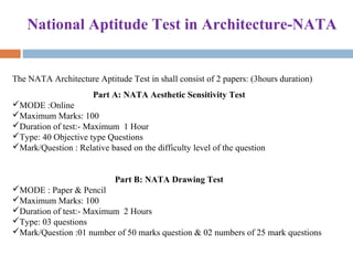 National Aptitude Test in Architecture-NATA
The NATA Architecture Aptitude Test in shall consist of 2 papers: (3hours duration)
Part A: NATA Aesthetic Sensitivity Test
MODE :Online
Maximum Marks: 100
Duration of test:- Maximum  1 Hour
Type: 40 Objective type Questions
Mark/Question : Relative based on the difficulty level of the question
Part B: NATA Drawing Test
MODE : Paper & Pencil
Maximum Marks: 100
Duration of test:- Maximum  2 Hours
Type: 03 questions
Mark/Question :01 number of 50 marks question & 02 numbers of 25 mark questions
 