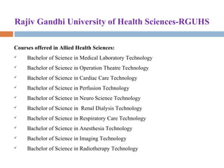Rajiv Gandhi University of Health Sciences-RGUHS
Courses offered in Allied Health Sciences:
 Bachelor of Science in Medical Laboratory Technology 
 Bachelor of Science in Operation Theatre Technology 
 Bachelor of Science in Cardiac Care Technology 
 Bachelor of Science in Perfusion Technology 
 Bachelor of Science in Neuro Science Technology 
 Bachelor of Science in  Renal Dialysis Technology 
 Bachelor of Science in Respiratory Care Technology 
 Bachelor of Science in Anesthesia Technology 
 Bachelor of Science in Imaging Technology 
 Bachelor of Science in Radiotherapy Technology 
 