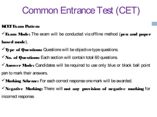 Common EntranceTest (CET)
KCETExam Pattern
Exam Mode: The exam will be conducted via offline method (pen and paper
based mode).
Type of Questions: Questionswill beobjectivetypequestions.
No. of Questions: Each section will contain total 60 questions.
Answer Mode: Candidates will be required to use only blue or black ball point
pen to mark their answers.
Marking Scheme: For each correct responseonemark will beawarded.
Negative Marking: There will not any provision of negative marking for
incorrect response.
 