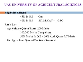 Eligibility Criteria:
45% In Q.E -Gm
40% In Q.E -SC, ST,CAT – 1,OBC
Rank List:
 Agriculture Quota Exam-200 Marks
100/200 Marks Compulsory
50% Marks In Q.E + 50% Agri. Quota P.T Marks
 For Agriculture Quota 40% Seats Reserved.
UAS-UNIVERSITY OF AGRICULTURAL SCIENCES
 