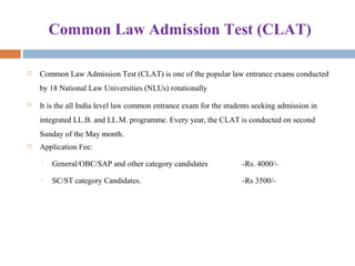 Common Law Admission Test (CLAT)
 Common Law Admission Test (CLAT) is one of the popular law entrance exams conducted
by 18 National Law Universities (NLUs) rotationally
 It is the all India level law common entrance exam for the students seeking admission in
integrated LL.B. and LL.M. programme. Every year, the CLAT is conducted on second
Sunday of the May month.
 Application Fee:
 General/OBC/SAP and other category candidates -Rs. 4000/-
 SC/ST category Candidates. -Rs 3500/-
 
