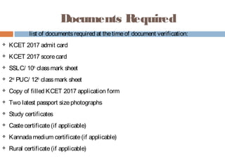 Documents Required
list of documentsrequired at thetimeof document verification:
 KCET 2017 admit card
 KCET 2017 scorecard
 SSLC/ 10th
 classmark sheet
 2nd
 PUC/ 12th
 classmark sheet
 Copy of filled KCET 2017 application form
 Two latest passport sizephotographs
 Study certificates
 Castecertificate(if applicable)
 Kannadamedium certificate(if applicable)
 Rural certificate(if applicable)
 
