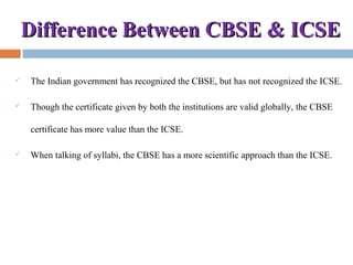 Difference Between CBSE & ICSEDifference Between CBSE & ICSE
 The Indian government has recognized the CBSE, but has not recognized the ICSE.
 Though the certificate given by both the institutions are valid globally, the CBSE
certificate has more value than the ICSE.
 When talking of syllabi, the CBSE has a more scientific approach than the ICSE.
 