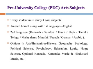 Pre-University College (PUC) Arts SubjectsPre-University College (PUC) Arts Subjects
 Every student must study 4 core subjects.
 In each branch along with 1st language—English
 2nd language (Kannada / Sanskrit / Hindi / Urdu / Tamil /
Telugu / Malayalam / Marathi / French / German / Arabic ).
 Options in Arts/Humanities-History, Geography, Sociology,
Political Science, Psychology, Education, Logic, Home
Science, Optional Kannada, Karnataka Music & Hindustani
Music, etc.
 