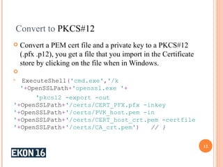 Convert to PKCS#12
 Convert a PEM cert file and a private key to a PKCS#12
(.pfx .p12), you get a file that you import in the Certificate
store by clicking on the file when in Windows.


ExecuteShell('cmd.exe','/k
'+OpenSSLPath+'openssl.exe '+
'pkcs12 -export -out
'+OpenSSLPath+'/certs/CERT_PFX.pfx -inkey
'+OpenSSLPath+'/certs/PVK_host.pem -in
'+OpenSSLPath+'/certs/CERT_host_crt.pem -certfile
'+OpenSSLPath+'/certs/CA_crt.pem') // }
12
 