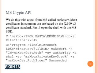 MS Crypto API
We do this with a tool from MS called makecert. Most
certificates in common use are based on the X.509 v3
certificate standard. First I open the shell with the MS
SDK:
C:maXboxEKON_BASTAEKON19Windows
Kits10binx64>
C:Program FilesMicrosoft
SDKsWindowsv7.1Bin> makecert -n
"CN=maXboxCertAuth" -cy authority -a
sha1 -sv "maXboxPrivateKey3.pvk" -r
"maXboxCertAuth3.cer" Succeeded
15
 