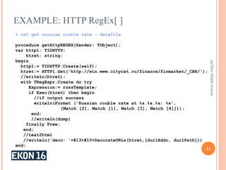 EXAMPLE: HTTP RegEx[ ]
21
maXboxDelphiSystem
% cat get russian rouble rate - datafile
procedure getHttpREGEX(Sender: TObject);
var http1: TIDHTTP;
htret: string;
begin
http1:= TIDHTTP.Create(self);
htret:= HTTP1.Get('http://win.www.citycat.ru/finance/finmarket/_CBR/');
//writeln(htret);
with TRegExpr.Create do try
Expression:= russTemplate;
if Exec(htret) then begin
//if output success
writeln(Format ('Russian rouble rate at %s.%s.%s: %s',
[Match [2], Match [1], Match [3], Match [4]]));
end;
//writeln(dump)
finally Free;
end;
//text2html
//writeln('deco: '+#13+#10+DecorateURLs(htret,[durlAddr, durlPath]))
end;
 