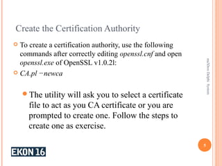 Create the Certification Authority
 To create a certification authority, use the following
commands after correctly editing openssl.cnf and open
openssl.exe of OpenSSL v1.0.2l:
 CA.pl −newca
The utility will ask you to select a certificate
file to act as you CA certificate or you are
prompted to create one. Follow the steps to
create one as exercise.
5
maXboxDelphiSystem
 