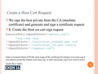 Create a Host Cert Request
 We sign the host private from the CA (machine
certificate) and generate and sign a certificate request
 8. Create the Host csr cert sign request
ExecuteShell(OpenSSLPath+'openssl.exe',
'req -new -key
'+OpenSSLPath+'./certs/host_pvkmX42.pem -out
'+OpenSSLPath+'./certs/host_csr.pem -config
'+OpenSSLPath+'./openssl.cnf')
Enter a Common Name (CN) the main usage of the certificate for instance www.max.org if
you want to secure the website www.max.org, or enter max@max.org if you want to use to
secure the e−mails
9
 