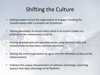 Shifting the Culture
• Getting Leaders across the organization to engage in leading the
transformation with a common set of priorities
• Getting developers to ensure every check-in to trunk is stable in a
production like environment as job #1.
• Getting development and operation teams using common tools and
environments so they share common objectives.
• Getting the entire organization to agree that the definition of done at the
release branch.
• Embrace the unique characteristics of software and design a planning
process that takes advantage of its flexibility.
 