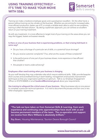 USING TRAINING EFFECTIVELY –
IT’S TIME TO MAKE YOUR MOVE                                                          Somerset
                                                                                     Skills & Learning
WITH SS&L


Training can make a mediocre employee good, and a good person excellent. On the other hand, a
person without training can be a brake on the business. Whether you are aiming for increased sales,
more efficient production, better use of IT, or simply a reliable team able to solve its own problems,
training is often the best solution. By taking a systematic approach, you can achieve an excellent
return on your training investment.

As with any investment, it is more effective to target most of your training on the areas where you can
reap the biggest, fastest and easiest rewards.


Is there an area of your business that is experiencing problems, or that is being held back in
some way?

  • Do you have a shortage of a particular set of skills, or a potential future shortage?

  • Do you receive customer complaints? If so, what are the causes of these complaints?

  • Is the performance of one part of your business slower, more expensive or less efficient
    than another?

  • Are people or teams under-achieving?


Employees often need training when your business is changing
As your staff develop they may undertake roles which require additional skills. SS&L provide bespoke
short courses and accredited training in team leading, management and business improvement
techniques so that your organisation performs at optimum. Talk to our Employer Engagement
Officer on 01278 426828 or email busdevall@somerset.gov.uk about your requirements.

Use training to safeguard the critical areas of your business. Many businesses rely on one person
to complete a particular technical operation. It is vital to document the process and train one or two
other employees / apprentices.




   "The lads we have taken on from Somerset Skills & Learning, from work
   experience and continuing onto apprenticeships have stuck with us and
   become permanent members of the team. The co-operation and support
   we receive from Merv Williams is absolutely brilliant."

   Ray Bown, Housing Maintenance, Taunton Deane Borough Council




                                                             www.learnsomerset.co.uk
                                                                                                          1
 