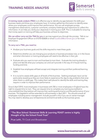 TRAINING NEEDS ANALYSIS                                                                  Somerset
                                                                                         Skills & Learning


A training needs analysis (TNA) is an effective way to identify any gap between the skills your
business needs and those your employees have. It involves gathering information to identify areas
where your employees could improve their performance. You can use employee surveys,
management observations, customer comments, company meetings and inspections to collect this
information. It can help you clarify your objectives in training your staff. This is invaluable for ensuring
that money spent on training will help your business achieve its objectives.

We can either carry out the TNA for you or we may support you through the process. Talk to our
Employer Engagement Officer on 01278 426828 or email busdevall@somerset.gov.uk for more
information.

To carry out a TNA, you need to:

   • Analyse your business goals and the skills required to meet these goals.

   • Determine whether you are changing your products or business processes now, or in the future
     and what information or training employees will need to be effective in their job.

   • Evaluate who you want to train and how best to train them. Evaluate the training already in
     place and decide what your company can and can’t provide in the way of in-house training,
     funding and time.

   • Establish how employees will best accept and integrate training and their preferred learning
     styles.

   • It is crucial to assess skills gaps at all levels of the business. Seeking employee input can be
     particularly revealing as they are more likely to experience the day-to-day problems that arise
     when there is a skills gap. This makes them well placed to identify the skills and training they
     require in order to improve their performance.

Since 6 April 2010, most employees in businesses with 250 or more employees in England have the
right to request time to train. They can request time to complete any training (accredited or
unaccredited) that they believe will improve their working performance and the performance of your
business. This legislation will be extended to all businesses in April 2011. You should consult all
employees including senior management. Include yourself in this if you are an owner-manager.
You may need to develop your entrepreneurial and technical skills as the business grows.




   "The Blue School /Somerset Skills & Learning FEAST centre is highly
   thought of by the School Food Trust"

   Prue Leith, TV Cook and Broadcaster




                                                                 www.learnsomerset.co.uk
                                                                                                               2
 
