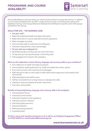 PROGRAMME AND COURSE                                                                 Somerset
AVAILABILITY                                                                         Skills & Learning


Having identified your training needs, you need to find out where to access the training. In addition
to our vocational qualifications, we offer a range of short courses; on-line business support and
legislative training; continuing professional development workshops for specific sector skills groups
and skills for life training.

SKILLS FOR LIFE – THE BUSINESS CASE
  • Can your staff…
  • Read and understand health and safety information.
  • Read information on how to assemble and store equipment.
  • Write messages accurately.
  • Communicate easily to customers and colleagues.
  • Calculate measurements, ratios, percentages.
  • Do you want you employees to:
  • Be skilled enough to do their job now and in the future.
  • To stay with you and value the place in which they work.
  • Feel engaged and involved in the workplace.


What are the implications of poor literacy, language and numeracy skills on your workforce?
  • Poor adherence to health and safety procedures.
  • Inaccurate/poor quality paperwork e.g. health and safety documents, reports.
  • Poor communication with customers and colleagues.
  • Staff reluctant to take on extra tasks/ transfer skills and be responsive to the needs of the
    environment.
  • High absenteeism and staff turnover.
  • Staff do not benefit from training/ chance to develop their skills.
  • Inability to read and understand written instructions.
  • Poor team working skills.


Benefits of improving literacy, language and numeracy skills in the workplace
  • Improved performance.
  • Improved communication.
  • Improved compliance with regulations.
  • Improved customer relations.
  • Improved quality assurance.
  • Improved retention.
  • Realising existing potential.
  • Increased profits.

To find a course visit www.learnsomerset.co.uk or talk to our Employer Engagement Officer
on 01823 446770 or email busdevall@somerset.gov.uk

                                                              www.learnsomerset.co.uk
                                                                                                        3
 