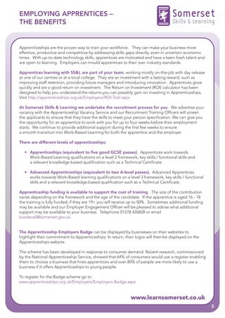 EMPLOYING APPRENTICES –                                                              Somerset
THE BENEFITS                                                                         Skills & Learning


Apprenticeships are the proven way to train your workforce. They can make your business more
effective, productive and competitive by addressing skills gaps directly, even in uncertain economic
times. With up-to-date technology skills, apprentices are motivated and have a keen fresh talent and
are open to learning. Employers can mould apprentices to their own industry standards.

Apprentices learning with SS&L are part of your team, working mostly on-the-job with day release
at one of our centres or at a local college. They are an investment with a lasting reward, such as
improving staff retention, providing future managers and introducing innovation. Apprentices grow
quickly and are a good return on investment. The Return on Investment (ROI) calculator has been
designed to help you understand the returns you can possibly gain on investing in Apprenticeships.
Visit http://apprenticeships.org.uk/Employers/ROI-Tool.aspx

At Somerset Skills & Learning we undertake the recruitment process for you. We advertise your
vacancy with the Apprenticeship Vacancy Service and our Recruitment Training Officers will screen
the applicants to ensure that they have the skills to meet your person specification. We can give you
the opportunity for an apprentice to work with you for up to four weeks before their employment
starts. We continue to provide additional support during the first few weeks to ensure
a smooth transition into Work-Based Learning for both the apprentice and the employer.

There are different levels of apprenticeships:

  • Apprenticeships (equivalent to five good GCSE passes). Apprentices work towards
    Work-Based Learning qualifications on a level 2 framework, key skills / functional skills and
    a relevant knowledge-based qualification such as a Technical Certificate.

  • Advanced Apprenticeships (equivalent to two A-level passes). Advanced Apprentices
    works towards Work-Based learning qualifications on a level 3 framework, key skills / functional
    skills and a relevant knowledge-based qualification such as a Technical Certificate.

Apprenticeship funding is available to support the cost of training. The size of the contribution
varies depending on the framework and the age of the candidate. If the apprentice is aged 16 - 18
the training is fully funded; if they are 19+ you will receive up to 50%. Sometimes additional funding
may be available and our Employer Engagement Officer will be pleased to advise what additional
support may be available to your business. Telephone 01278 426828 or email
busdevall@somerset.gov.uk.


The Apprenticeship Employers Badge can be displayed by businesses on their websites to
highlight their commitment to Apprenticeships. In return, their logos will then be displayed on the
Apprenticeships website.

The scheme has been developed in response to consumer demand. Recent research, commissioned
by the National Apprenticeship Service, showed that 64% of consumers would use a register enabling
them to choose a business that hires apprentices and over 80% of people are more likely to use a
business if it offers Apprenticeships to young people.

To register for the Badge scheme go to
www.apprenticeships.org.uk/Employers/Employers-Badge.aspx


                                                             www.learnsomerset.co.uk
                                                                                                         5
 