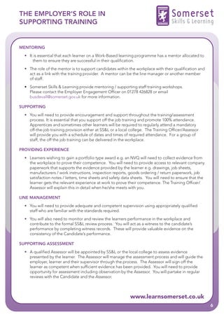 THE EMPLOYER’S ROLE IN                                                              Somerset
SUPPORTING TRAINING                                                                 Skills & Learning


MENTORING
  • It is essential that each learner on a Work-Based learning programme has a mentor allocated to
      them to ensure they are successful in their qualification.
  • The role of the mentor is to support candidates within the workplace with their qualification and
    act as a link with the training provider. A mentor can be the line manager or another member
    of staff.
  • Somerset Skills & Learning provide mentoring / supporting staff training workshops.
    Please contact the Employer Engagement Officer on 01278 426828 or email
    busdevall@somerset.gov.uk for more information.

SUPPORTING
  • You will need to provide encouragement and support throughout the training/assessment
    process. It is essential that you support off the job training and promote 100% attendance.
    Apprentices and sometimes other learners will be required to regularly attend a mandatory
    off-the-job training provision either at SS&L or a local college. The Training Officer/Assessor
    will provide you with a schedule of dates and times of required attendance. For a group of
    staff, the off the job training can be delivered in the workplace.

PROVIDING EXPERIENCE
  • Learners wishing to gain a portfolio type award e.g. an NVQ will need to collect evidence from
    the workplace to prove their competence. You will need to provide access to relevant company
    paperwork that supports the evidence provided by the learner e.g. drawings, job sheets,
    manufacturers / work instructions, inspection reports, goods ordering / return paperwork, job
    satisfaction notes / letters, time sheets and safety data sheets. You will need to ensure that the
    learner gets the relevant experience at work to prove their competence. The Training Officer/
    Assessor will explain this in detail when he/she meets with you.

LINE MANAGEMENT
  • You will need to provide adequate and competent supervision using appropriately qualified
    staff who are familiar with the standards required.
  • You will also need to monitor and review the learners performance in the workplace and
    contribute to the formal SS&L review process. You will act as a witness to the candidate’s
    performance by completing witness records. These will provide valuable evidence on the
    consistency of the Candidate’s performance.

SUPPORTING ASSESSMENT
  • A qualified Assessor will be appointed by SS&L or the local college to assess evidence
    presented by the learner. The Assessor will manage the assessment process and will guide the
    employer, learner and their supervisor through the process. The Assessor will sign off the
    learner as competent when sufficient evidence has been provided. You will need to provide
    opportunity for assessment including observation by the Assessor. You will partake in regular
    reviews with the Candidate and the Assessor.



                                                            www.learnsomerset.co.uk
                                                                                                         6
 