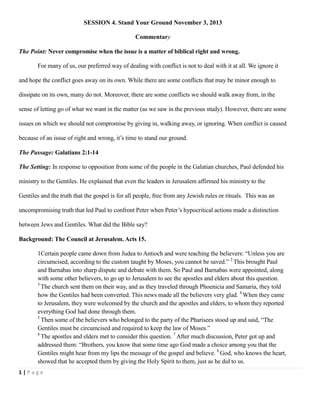 SESSION 4. Stand Your Ground November 3, 2013
Commentary
The Point: Never compromise when the issue is a matter of biblical right and wrong.
For many of us, our preferred way of dealing with conflict is not to deal with it at all. We ignore it
and hope the conflict goes away on its own. While there are some conflicts that may be minor enough to
dissipate on its own, many do not. Moreover, there are some conflicts we should walk away from, in the
sense of letting go of what we want in the matter (as we saw in the previous study). However, there are some
issues on which we should not compromise by giving in, walking away, or ignoring. When conflict is caused
because of an issue of right and wrong, it‘s time to stand our ground.
The Passage: Galatians 2:1-14
The Setting: In response to opposition from some of the people in the Galatian churches, Paul defended his
ministry to the Gentiles. He explained that even the leaders in Jerusalem affirmed his ministry to the
Gentiles and the truth that the gospel is for all people, free from any Jewish rules or rituals. This was an
uncompromising truth that led Paul to confront Peter when Peter‘s hypocritical actions made a distinction
between Jews and Gentiles. What did the Bible say?
Background: The Council at Jerusalem. Acts 15.
1Certain people came down from Judea to Antioch and were teaching the believers: ―Unless you are
circumcised, according to the custom taught by Moses, you cannot be saved.‖ 2 This brought Paul
and Barnabas into sharp dispute and debate with them. So Paul and Barnabas were appointed, along
with some other believers, to go up to Jerusalem to see the apostles and elders about this question.
3
The church sent them on their way, and as they traveled through Phoenicia and Samaria, they told
how the Gentiles had been converted. This news made all the believers very glad. 4 When they came
to Jerusalem, they were welcomed by the church and the apostles and elders, to whom they reported
everything God had done through them.
5
Then some of the believers who belonged to the party of the Pharisees stood up and said, ―The
Gentiles must be circumcised and required to keep the law of Moses.‖
6
The apostles and elders met to consider this question. 7 After much discussion, Peter got up and
addressed them: ―Brothers, you know that some time ago God made a choice among you that the
Gentiles might hear from my lips the message of the gospel and believe. 8 God, who knows the heart,
showed that he accepted them by giving the Holy Spirit to them, just as he did to us.
1|Page

 
