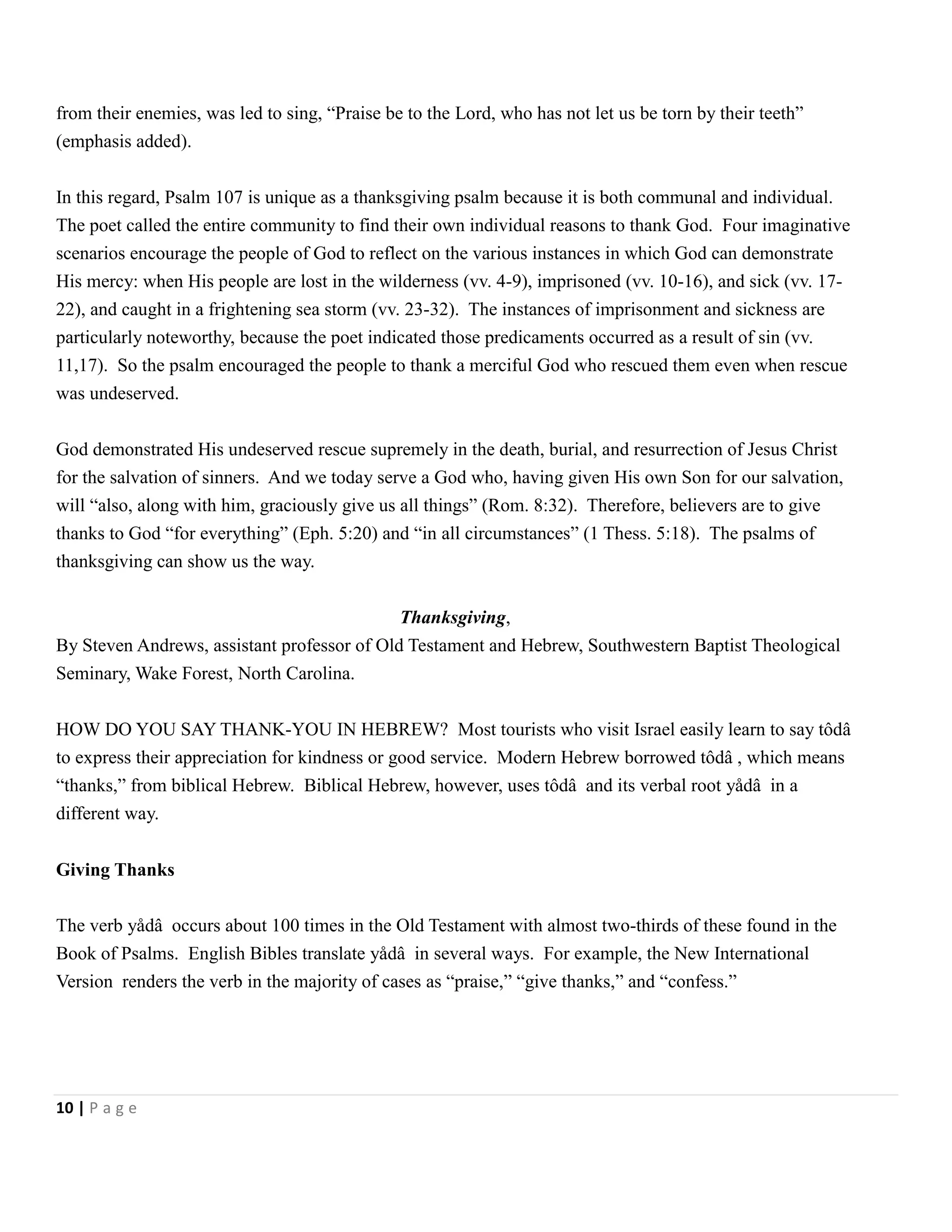 from their enemies, was led to sing, ―Praise be to the Lord, who has not let us be torn by their teeth‖
(emphasis added).
In this regard, Psalm 107 is unique as a thanksgiving psalm because it is both communal and individual.
The poet called the entire community to find their own individual reasons to thank God. Four imaginative
scenarios encourage the people of God to reflect on the various instances in which God can demonstrate
His mercy: when His people are lost in the wilderness (vv. 4-9), imprisoned (vv. 10-16), and sick (vv. 1722), and caught in a frightening sea storm (vv. 23-32). The instances of imprisonment and sickness are
particularly noteworthy, because the poet indicated those predicaments occurred as a result of sin (vv.
11,17). So the psalm encouraged the people to thank a merciful God who rescued them even when rescue
was undeserved.
God demonstrated His undeserved rescue supremely in the death, burial, and resurrection of Jesus Christ
for the salvation of sinners. And we today serve a God who, having given His own Son for our salvation,
will ―also, along with him, graciously give us all things‖ (Rom. 8:32). Therefore, believers are to give
thanks to God ―for everything‖ (Eph. 5:20) and ―in all circumstances‖ (1 Thess. 5:18). The psalms of
thanksgiving can show us the way.
Thanksgiving,
By Steven Andrews, assistant professor of Old Testament and Hebrew, Southwestern Baptist Theological
Seminary, Wake Forest, North Carolina.
HOW DO YOU SAY THANK-YOU IN HEBREW? Most tourists who visit Israel easily learn to say tôdâ
to express their appreciation for kindness or good service. Modern Hebrew borrowed tôdâ , which means
―thanks,‖ from biblical Hebrew. Biblical Hebrew, however, uses tôdâ and its verbal root yådâ in a
different way.
Giving Thanks
The verb yådâ occurs about 100 times in the Old Testament with almost two-thirds of these found in the
Book of Psalms. English Bibles translate yådâ in several ways. For example, the New International
Version renders the verb in the majority of cases as ―praise,‖ ―give thanks,‖ and ―confess.‖

10 | P a g e

 