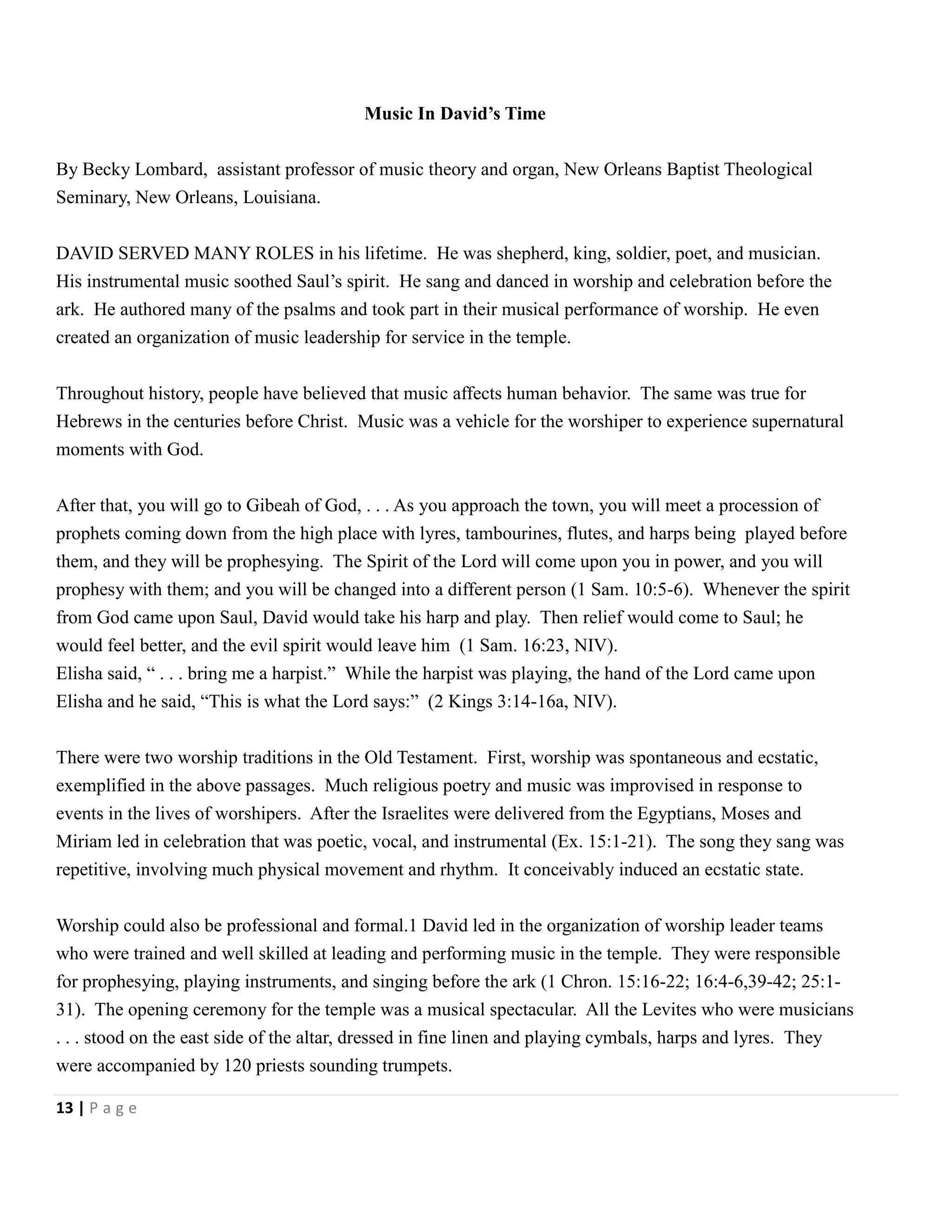 Music In David’s Time
By Becky Lombard, assistant professor of music theory and organ, New Orleans Baptist Theological
Seminary, New Orleans, Louisiana.
DAVID SERVED MANY ROLES in his lifetime. He was shepherd, king, soldier, poet, and musician.
His instrumental music soothed Saul’s spirit. He sang and danced in worship and celebration before the
ark. He authored many of the psalms and took part in their musical performance of worship. He even
created an organization of music leadership for service in the temple.
Throughout history, people have believed that music affects human behavior. The same was true for
Hebrews in the centuries before Christ. Music was a vehicle for the worshiper to experience supernatural
moments with God.
After that, you will go to Gibeah of God, . . . As you approach the town, you will meet a procession of
prophets coming down from the high place with lyres, tambourines, flutes, and harps being played before
them, and they will be prophesying. The Spirit of the Lord will come upon you in power, and you will
prophesy with them; and you will be changed into a different person (1 Sam. 10:5-6). Whenever the spirit
from God came upon Saul, David would take his harp and play. Then relief would come to Saul; he
would feel better, and the evil spirit would leave him (1 Sam. 16:23, NIV).
Elisha said, ― . . . bring me a harpist.‖ While the harpist was playing, the hand of the Lord came upon
Elisha and he said, ―This is what the Lord says:‖ (2 Kings 3:14-16a, NIV).
There were two worship traditions in the Old Testament. First, worship was spontaneous and ecstatic,
exemplified in the above passages. Much religious poetry and music was improvised in response to
events in the lives of worshipers. After the Israelites were delivered from the Egyptians, Moses and
Miriam led in celebration that was poetic, vocal, and instrumental (Ex. 15:1-21). The song they sang was
repetitive, involving much physical movement and rhythm. It conceivably induced an ecstatic state.
Worship could also be professional and formal.1 David led in the organization of worship leader teams
who were trained and well skilled at leading and performing music in the temple. They were responsible
for prophesying, playing instruments, and singing before the ark (1 Chron. 15:16-22; 16:4-6,39-42; 25:131). The opening ceremony for the temple was a musical spectacular. All the Levites who were musicians
. . . stood on the east side of the altar, dressed in fine linen and playing cymbals, harps and lyres. They
were accompanied by 120 priests sounding trumpets.
13 | P a g e

 