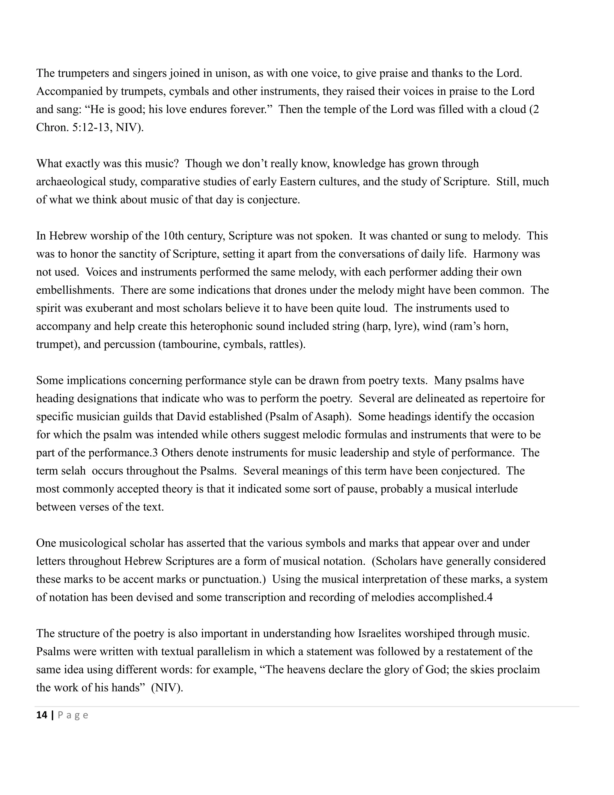 The trumpeters and singers joined in unison, as with one voice, to give praise and thanks to the Lord.
Accompanied by trumpets, cymbals and other instruments, they raised their voices in praise to the Lord
and sang: ―He is good; his love endures forever.‖ Then the temple of the Lord was filled with a cloud (2
Chron. 5:12-13, NIV).
What exactly was this music? Though we don’t really know, knowledge has grown through
archaeological study, comparative studies of early Eastern cultures, and the study of Scripture. Still, much
of what we think about music of that day is conjecture.
In Hebrew worship of the 10th century, Scripture was not spoken. It was chanted or sung to melody. This
was to honor the sanctity of Scripture, setting it apart from the conversations of daily life. Harmony was
not used. Voices and instruments performed the same melody, with each performer adding their own
embellishments. There are some indications that drones under the melody might have been common. The
spirit was exuberant and most scholars believe it to have been quite loud. The instruments used to
accompany and help create this heterophonic sound included string (harp, lyre), wind (ram’s horn,
trumpet), and percussion (tambourine, cymbals, rattles).
Some implications concerning performance style can be drawn from poetry texts. Many psalms have
heading designations that indicate who was to perform the poetry. Several are delineated as repertoire for
specific musician guilds that David established (Psalm of Asaph). Some headings identify the occasion
for which the psalm was intended while others suggest melodic formulas and instruments that were to be
part of the performance.3 Others denote instruments for music leadership and style of performance. The
term selah occurs throughout the Psalms. Several meanings of this term have been conjectured. The
most commonly accepted theory is that it indicated some sort of pause, probably a musical interlude
between verses of the text.
One musicological scholar has asserted that the various symbols and marks that appear over and under
letters throughout Hebrew Scriptures are a form of musical notation. (Scholars have generally considered
these marks to be accent marks or punctuation.) Using the musical interpretation of these marks, a system
of notation has been devised and some transcription and recording of melodies accomplished.4
The structure of the poetry is also important in understanding how Israelites worshiped through music.
Psalms were written with textual parallelism in which a statement was followed by a restatement of the
same idea using different words: for example, ―The heavens declare the glory of God; the skies proclaim
the work of his hands‖ (NIV).
14 | P a g e

 