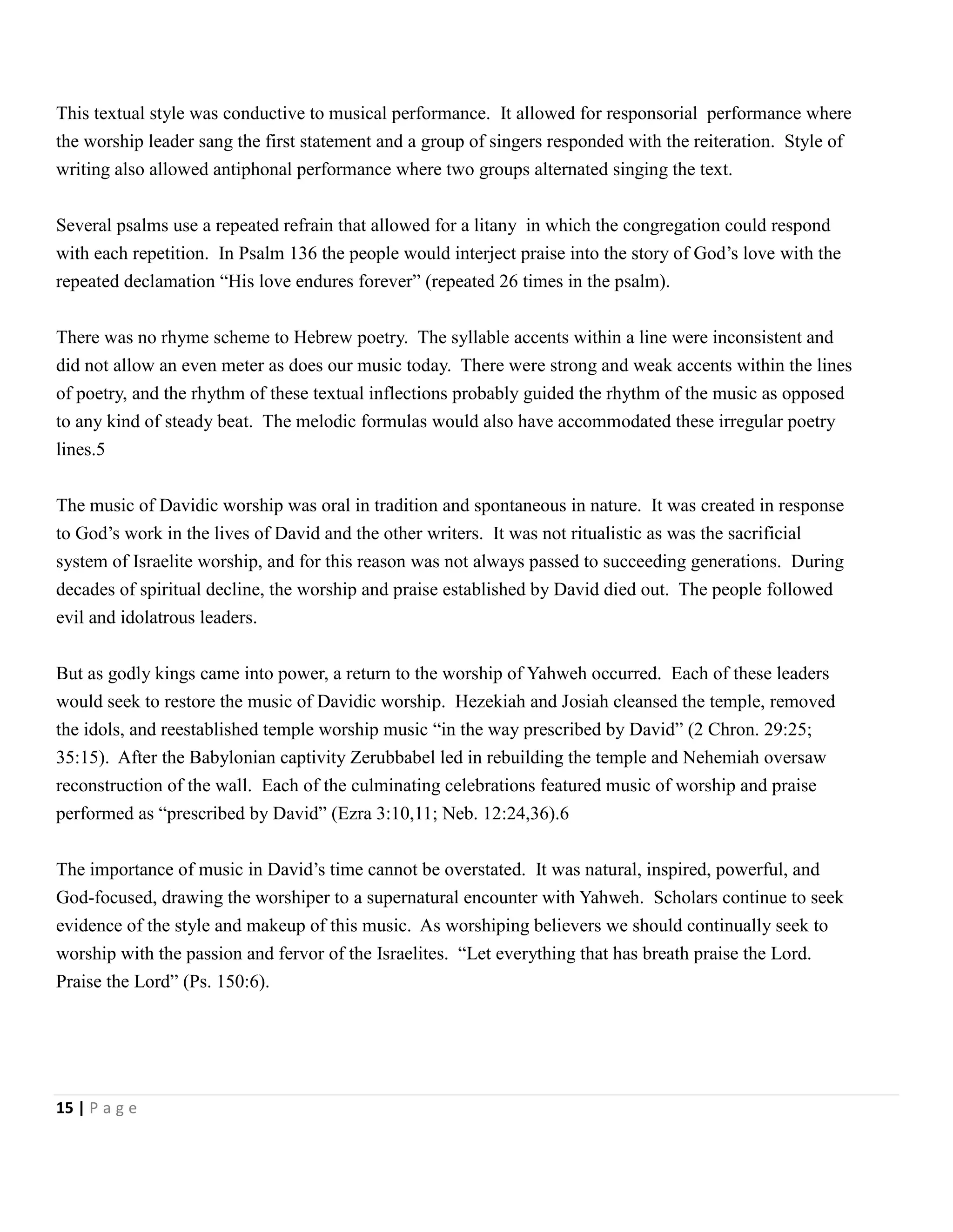 This textual style was conductive to musical performance. It allowed for responsorial performance where
the worship leader sang the first statement and a group of singers responded with the reiteration. Style of
writing also allowed antiphonal performance where two groups alternated singing the text.
Several psalms use a repeated refrain that allowed for a litany in which the congregation could respond
with each repetition. In Psalm 136 the people would interject praise into the story of God’s love with the
repeated declamation ―His love endures forever‖ (repeated 26 times in the psalm).
There was no rhyme scheme to Hebrew poetry. The syllable accents within a line were inconsistent and
did not allow an even meter as does our music today. There were strong and weak accents within the lines
of poetry, and the rhythm of these textual inflections probably guided the rhythm of the music as opposed
to any kind of steady beat. The melodic formulas would also have accommodated these irregular poetry
lines.5
The music of Davidic worship was oral in tradition and spontaneous in nature. It was created in response
to God’s work in the lives of David and the other writers. It was not ritualistic as was the sacrificial
system of Israelite worship, and for this reason was not always passed to succeeding generations. During
decades of spiritual decline, the worship and praise established by David died out. The people followed
evil and idolatrous leaders.
But as godly kings came into power, a return to the worship of Yahweh occurred. Each of these leaders
would seek to restore the music of Davidic worship. Hezekiah and Josiah cleansed the temple, removed
the idols, and reestablished temple worship music ―in the way prescribed by David‖ (2 Chron. 29:25;
35:15). After the Babylonian captivity Zerubbabel led in rebuilding the temple and Nehemiah oversaw
reconstruction of the wall. Each of the culminating celebrations featured music of worship and praise
performed as ―prescribed by David‖ (Ezra 3:10,11; Neb. 12:24,36).6
The importance of music in David’s time cannot be overstated. It was natural, inspired, powerful, and
God-focused, drawing the worshiper to a supernatural encounter with Yahweh. Scholars continue to seek
evidence of the style and makeup of this music. As worshiping believers we should continually seek to
worship with the passion and fervor of the Israelites. ―Let everything that has breath praise the Lord.
Praise the Lord‖ (Ps. 150:6).

15 | P a g e

 