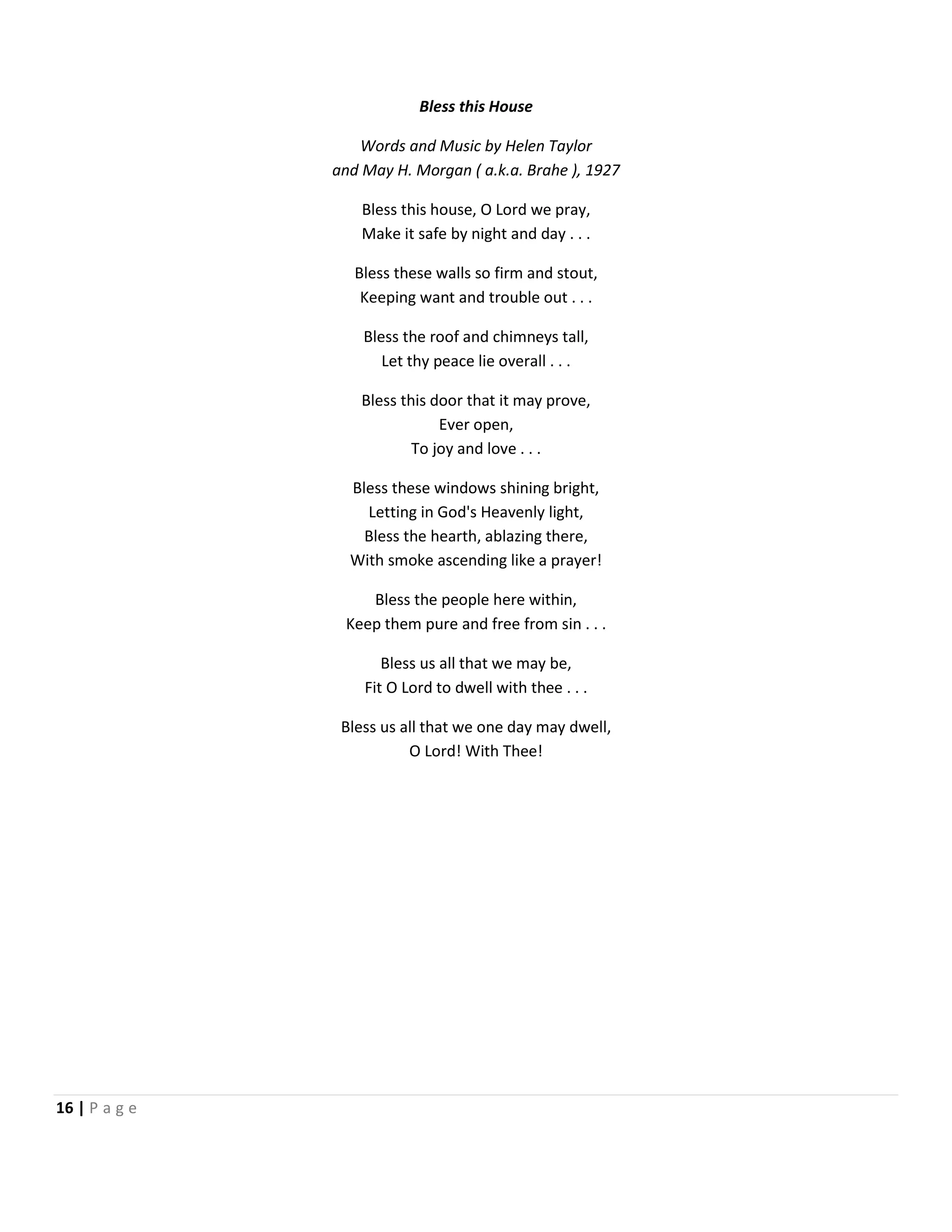 Bless this House
Words and Music by Helen Taylor
and May H. Morgan ( a.k.a. Brahe ), 1927
Bless this house, O Lord we pray,
Make it safe by night and day . . .
Bless these walls so firm and stout,
Keeping want and trouble out . . .
Bless the roof and chimneys tall,
Let thy peace lie overall . . .
Bless this door that it may prove,
Ever open,
To joy and love . . .
Bless these windows shining bright,
Letting in God's Heavenly light,
Bless the hearth, ablazing there,
With smoke ascending like a prayer!
Bless the people here within,
Keep them pure and free from sin . . .
Bless us all that we may be,
Fit O Lord to dwell with thee . . .
Bless us all that we one day may dwell,
O Lord! With Thee!

16 | P a g e

 