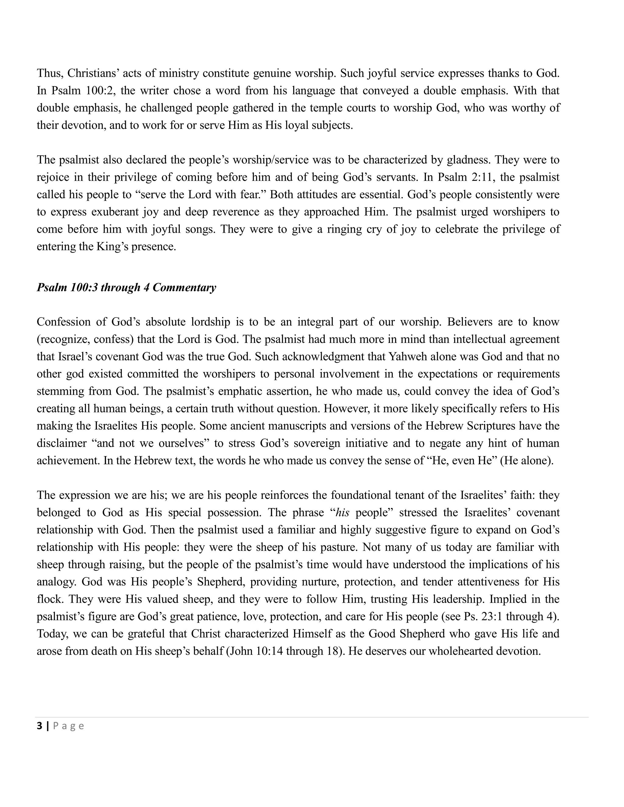 Thus, Christians’ acts of ministry constitute genuine worship. Such joyful service expresses thanks to God.
In Psalm 100:2, the writer chose a word from his language that conveyed a double emphasis. With that
double emphasis, he challenged people gathered in the temple courts to worship God, who was worthy of
their devotion, and to work for or serve Him as His loyal subjects.
The psalmist also declared the people’s worship/service was to be characterized by gladness. They were to
rejoice in their privilege of coming before him and of being God’s servants. In Psalm 2:11, the psalmist
called his people to ―serve the Lord with fear.‖ Both attitudes are essential. God’s people consistently were
to express exuberant joy and deep reverence as they approached Him. The psalmist urged worshipers to
come before him with joyful songs. They were to give a ringing cry of joy to celebrate the privilege of
entering the King’s presence.
Psalm 100:3 through 4 Commentary
Confession of God’s absolute lordship is to be an integral part of our worship. Believers are to know
(recognize, confess) that the Lord is God. The psalmist had much more in mind than intellectual agreement
that Israel’s covenant God was the true God. Such acknowledgment that Yahweh alone was God and that no
other god existed committed the worshipers to personal involvement in the expectations or requirements
stemming from God. The psalmist’s emphatic assertion, he who made us, could convey the idea of God’s
creating all human beings, a certain truth without question. However, it more likely specifically refers to His
making the Israelites His people. Some ancient manuscripts and versions of the Hebrew Scriptures have the
disclaimer ―and not we ourselves‖ to stress God’s sovereign initiative and to negate any hint of human
achievement. In the Hebrew text, the words he who made us convey the sense of ―He, even He‖ (He alone).
The expression we are his; we are his people reinforces the foundational tenant of the Israelites’ faith: they
belonged to God as His special possession. The phrase ―his people‖ stressed the Israelites’ covenant
relationship with God. Then the psalmist used a familiar and highly suggestive figure to expand on God’s
relationship with His people: they were the sheep of his pasture. Not many of us today are familiar with
sheep through raising, but the people of the psalmist’s time would have understood the implications of his
analogy. God was His people’s Shepherd, providing nurture, protection, and tender attentiveness for His
flock. They were His valued sheep, and they were to follow Him, trusting His leadership. Implied in the
psalmist’s figure are God’s great patience, love, protection, and care for His people (see Ps. 23:1 through 4).
Today, we can be grateful that Christ characterized Himself as the Good Shepherd who gave His life and
arose from death on His sheep’s behalf (John 10:14 through 18). He deserves our wholehearted devotion.

3|Page

 