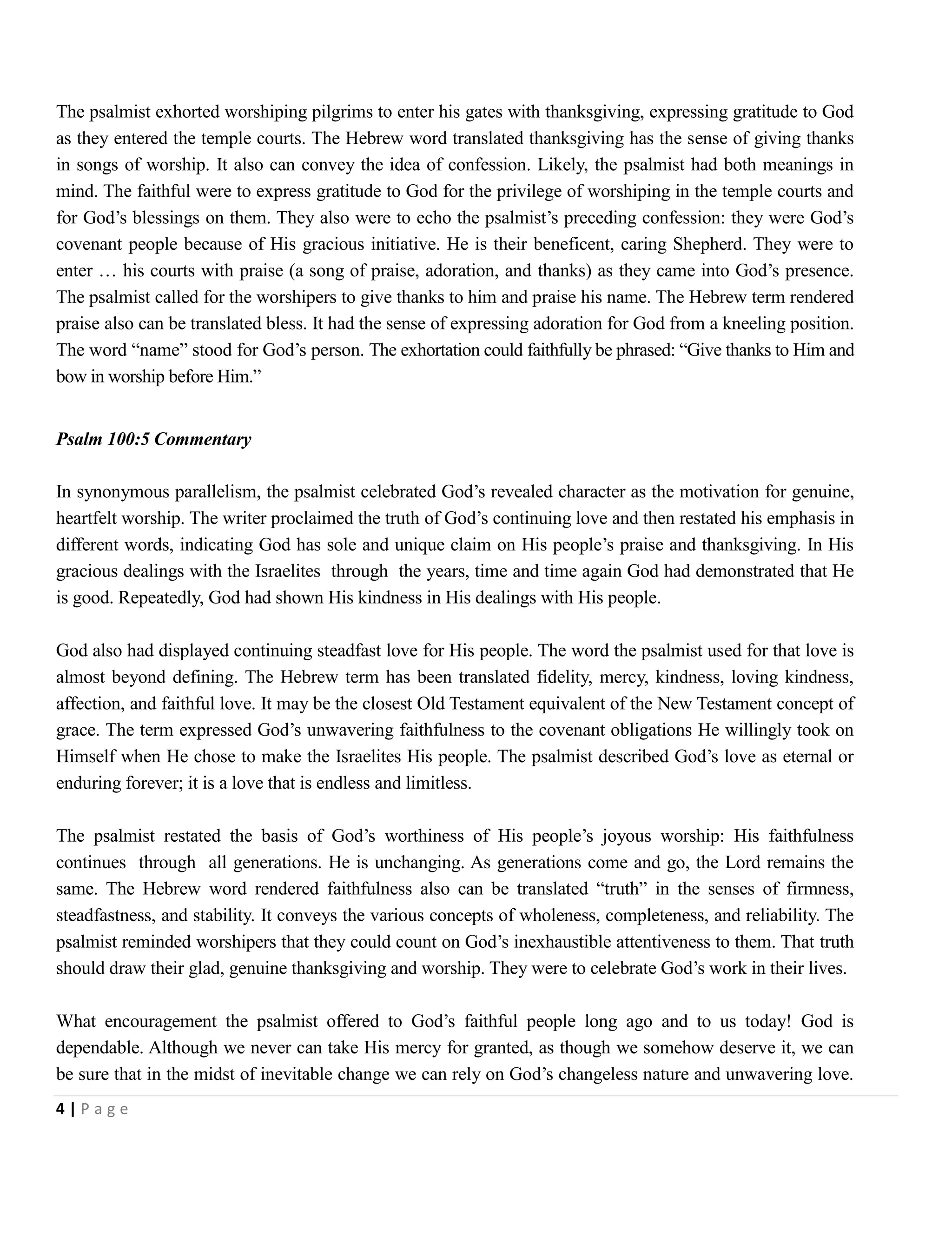 The psalmist exhorted worshiping pilgrims to enter his gates with thanksgiving, expressing gratitude to God
as they entered the temple courts. The Hebrew word translated thanksgiving has the sense of giving thanks
in songs of worship. It also can convey the idea of confession. Likely, the psalmist had both meanings in
mind. The faithful were to express gratitude to God for the privilege of worshiping in the temple courts and
for God’s blessings on them. They also were to echo the psalmist’s preceding confession: they were God’s
covenant people because of His gracious initiative. He is their beneficent, caring Shepherd. They were to
enter … his courts with praise (a song of praise, adoration, and thanks) as they came into God’s presence.
The psalmist called for the worshipers to give thanks to him and praise his name. The Hebrew term rendered
praise also can be translated bless. It had the sense of expressing adoration for God from a kneeling position.
The word ―name‖ stood for God’s person. The exhortation could faithfully be phrased: ―Give thanks to Him and
bow in worship before Him.‖
Psalm 100:5 Commentary
In synonymous parallelism, the psalmist celebrated God’s revealed character as the motivation for genuine,
heartfelt worship. The writer proclaimed the truth of God’s continuing love and then restated his emphasis in
different words, indicating God has sole and unique claim on His people’s praise and thanksgiving. In His
gracious dealings with the Israelites through the years, time and time again God had demonstrated that He
is good. Repeatedly, God had shown His kindness in His dealings with His people.
God also had displayed continuing steadfast love for His people. The word the psalmist used for that love is
almost beyond defining. The Hebrew term has been translated fidelity, mercy, kindness, loving kindness,
affection, and faithful love. It may be the closest Old Testament equivalent of the New Testament concept of
grace. The term expressed God’s unwavering faithfulness to the covenant obligations He willingly took on
Himself when He chose to make the Israelites His people. The psalmist described God’s love as eternal or
enduring forever; it is a love that is endless and limitless.
The psalmist restated the basis of God’s worthiness of His people’s joyous worship: His faithfulness
continues through all generations. He is unchanging. As generations come and go, the Lord remains the
same. The Hebrew word rendered faithfulness also can be translated ―truth‖ in the senses of firmness,
steadfastness, and stability. It conveys the various concepts of wholeness, completeness, and reliability. The
psalmist reminded worshipers that they could count on God’s inexhaustible attentiveness to them. That truth
should draw their glad, genuine thanksgiving and worship. They were to celebrate God’s work in their lives.
What encouragement the psalmist offered to God’s faithful people long ago and to us today! God is
dependable. Although we never can take His mercy for granted, as though we somehow deserve it, we can
be sure that in the midst of inevitable change we can rely on God’s changeless nature and unwavering love.
4|Page

 