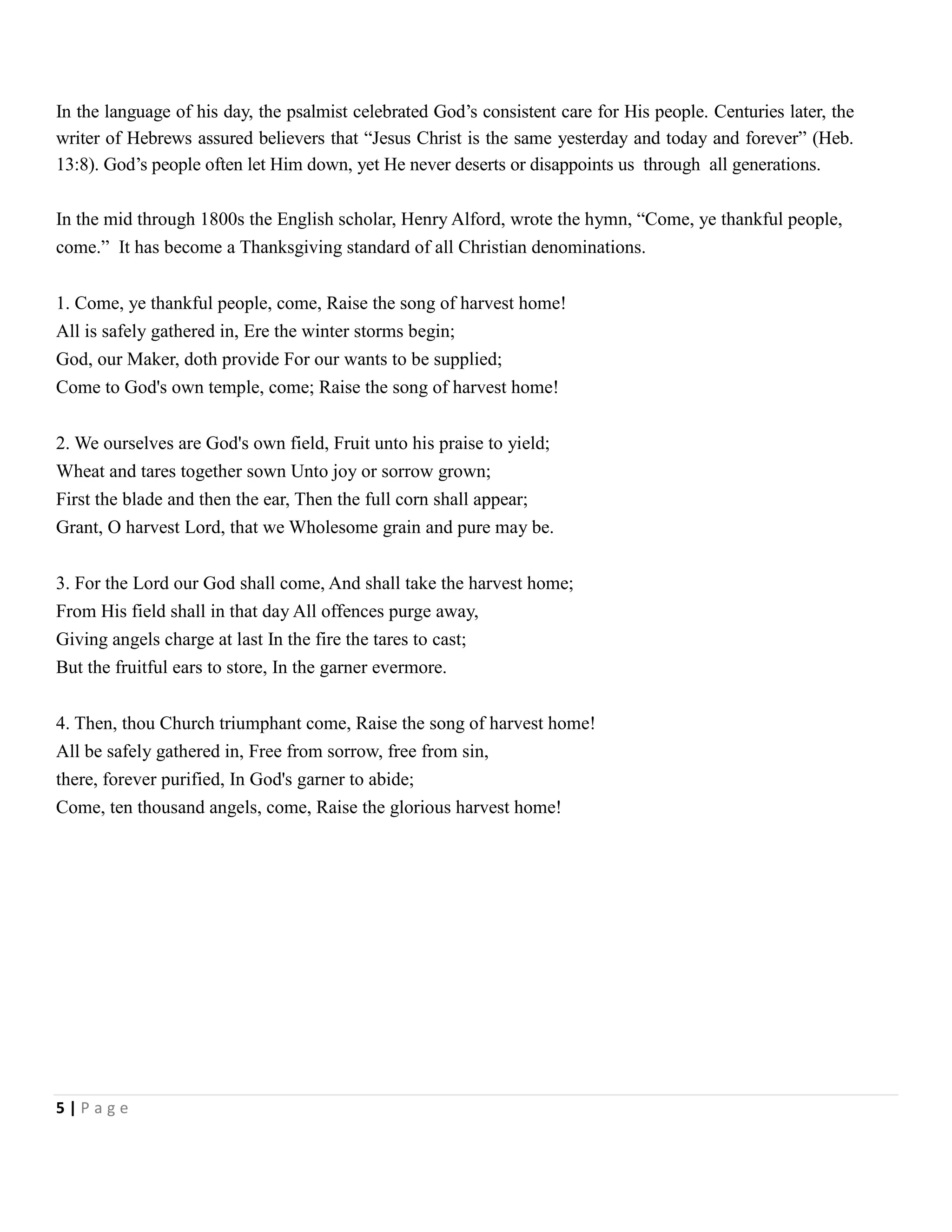 In the language of his day, the psalmist celebrated God’s consistent care for His people. Centuries later, the
writer of Hebrews assured believers that ―Jesus Christ is the same yesterday and today and forever‖ (Heb.
13:8). God’s people often let Him down, yet He never deserts or disappoints us through all generations.
In the mid through 1800s the English scholar, Henry Alford, wrote the hymn, ―Come, ye thankful people,
come.‖ It has become a Thanksgiving standard of all Christian denominations.
1. Come, ye thankful people, come, Raise the song of harvest home!
All is safely gathered in, Ere the winter storms begin;
God, our Maker, doth provide For our wants to be supplied;
Come to God's own temple, come; Raise the song of harvest home!
2. We ourselves are God's own field, Fruit unto his praise to yield;
Wheat and tares together sown Unto joy or sorrow grown;
First the blade and then the ear, Then the full corn shall appear;
Grant, O harvest Lord, that we Wholesome grain and pure may be.
3. For the Lord our God shall come, And shall take the harvest home;
From His field shall in that day All offences purge away,
Giving angels charge at last In the fire the tares to cast;
But the fruitful ears to store, In the garner evermore.
4. Then, thou Church triumphant come, Raise the song of harvest home!
All be safely gathered in, Free from sorrow, free from sin,
there, forever purified, In God's garner to abide;
Come, ten thousand angels, come, Raise the glorious harvest home!

5|Page

 