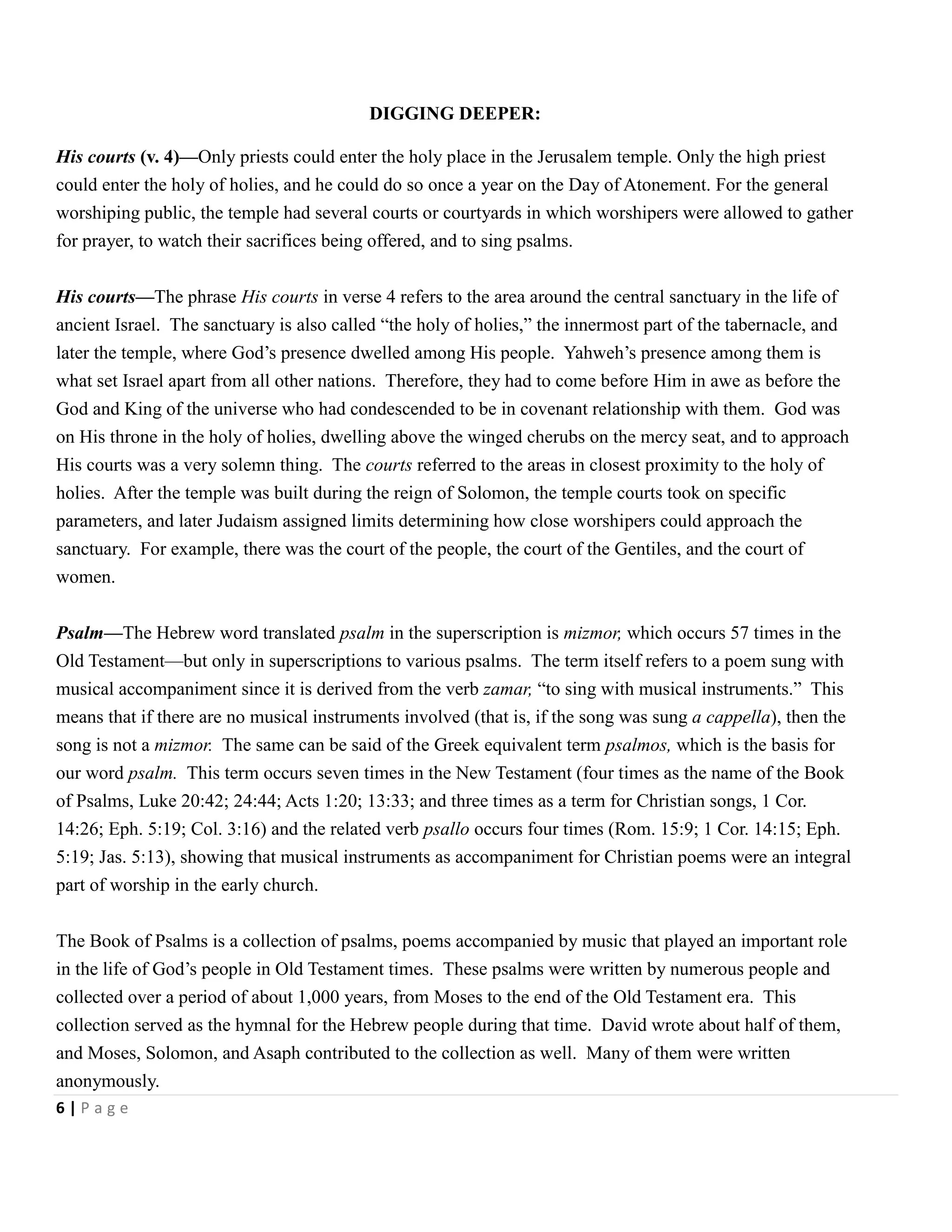 DIGGING DEEPER:
His courts (v. 4)—Only priests could enter the holy place in the Jerusalem temple. Only the high priest
could enter the holy of holies, and he could do so once a year on the Day of Atonement. For the general
worshiping public, the temple had several courts or courtyards in which worshipers were allowed to gather
for prayer, to watch their sacrifices being offered, and to sing psalms.
His courts—The phrase His courts in verse 4 refers to the area around the central sanctuary in the life of
ancient Israel. The sanctuary is also called ―the holy of holies,‖ the innermost part of the tabernacle, and
later the temple, where God’s presence dwelled among His people. Yahweh’s presence among them is
what set Israel apart from all other nations. Therefore, they had to come before Him in awe as before the
God and King of the universe who had condescended to be in covenant relationship with them. God was
on His throne in the holy of holies, dwelling above the winged cherubs on the mercy seat, and to approach
His courts was a very solemn thing. The courts referred to the areas in closest proximity to the holy of
holies. After the temple was built during the reign of Solomon, the temple courts took on specific
parameters, and later Judaism assigned limits determining how close worshipers could approach the
sanctuary. For example, there was the court of the people, the court of the Gentiles, and the court of
women.
Psalm—The Hebrew word translated psalm in the superscription is mizmor, which occurs 57 times in the
Old Testament—but only in superscriptions to various psalms. The term itself refers to a poem sung with
musical accompaniment since it is derived from the verb zamar, ―to sing with musical instruments.‖ This
means that if there are no musical instruments involved (that is, if the song was sung a cappella), then the
song is not a mizmor. The same can be said of the Greek equivalent term psalmos, which is the basis for
our word psalm. This term occurs seven times in the New Testament (four times as the name of the Book
of Psalms, Luke 20:42; 24:44; Acts 1:20; 13:33; and three times as a term for Christian songs, 1 Cor.
14:26; Eph. 5:19; Col. 3:16) and the related verb psallo occurs four times (Rom. 15:9; 1 Cor. 14:15; Eph.
5:19; Jas. 5:13), showing that musical instruments as accompaniment for Christian poems were an integral
part of worship in the early church.
The Book of Psalms is a collection of psalms, poems accompanied by music that played an important role
in the life of God’s people in Old Testament times. These psalms were written by numerous people and
collected over a period of about 1,000 years, from Moses to the end of the Old Testament era. This
collection served as the hymnal for the Hebrew people during that time. David wrote about half of them,
and Moses, Solomon, and Asaph contributed to the collection as well. Many of them were written
anonymously.
6|Page

 