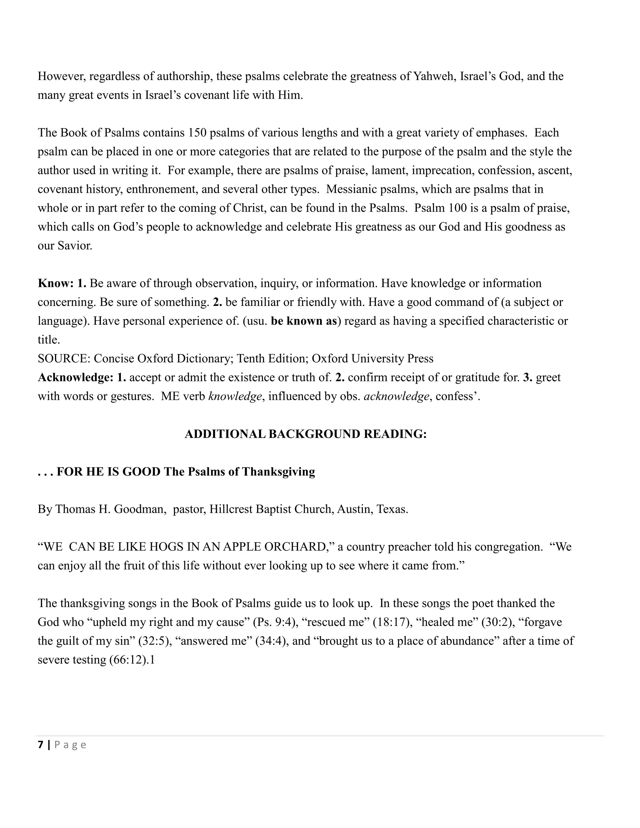However, regardless of authorship, these psalms celebrate the greatness of Yahweh, Israel’s God, and the
many great events in Israel’s covenant life with Him.
The Book of Psalms contains 150 psalms of various lengths and with a great variety of emphases. Each
psalm can be placed in one or more categories that are related to the purpose of the psalm and the style the
author used in writing it. For example, there are psalms of praise, lament, imprecation, confession, ascent,
covenant history, enthronement, and several other types. Messianic psalms, which are psalms that in
whole or in part refer to the coming of Christ, can be found in the Psalms. Psalm 100 is a psalm of praise,
which calls on God’s people to acknowledge and celebrate His greatness as our God and His goodness as
our Savior.
Know: 1. Be aware of through observation, inquiry, or information. Have knowledge or information
concerning. Be sure of something. 2. be familiar or friendly with. Have a good command of (a subject or
language). Have personal experience of. (usu. be known as) regard as having a specified characteristic or
title.
SOURCE: Concise Oxford Dictionary; Tenth Edition; Oxford University Press
Acknowledge: 1. accept or admit the existence or truth of. 2. confirm receipt of or gratitude for. 3. greet
with words or gestures. ME verb knowledge, influenced by obs. acknowledge, confess’.
ADDITIONAL BACKGROUND READING:
. . . FOR HE IS GOOD The Psalms of Thanksgiving
By Thomas H. Goodman, pastor, Hillcrest Baptist Church, Austin, Texas.
―WE CAN BE LIKE HOGS IN AN APPLE ORCHARD,‖ a country preacher told his congregation. ―We
can enjoy all the fruit of this life without ever looking up to see where it came from.‖
The thanksgiving songs in the Book of Psalms guide us to look up. In these songs the poet thanked the
God who ―upheld my right and my cause‖ (Ps. 9:4), ―rescued me‖ (18:17), ―healed me‖ (30:2), ―forgave
the guilt of my sin‖ (32:5), ―answered me‖ (34:4), and ―brought us to a place of abundance‖ after a time of
severe testing (66:12).1

7|Page

 