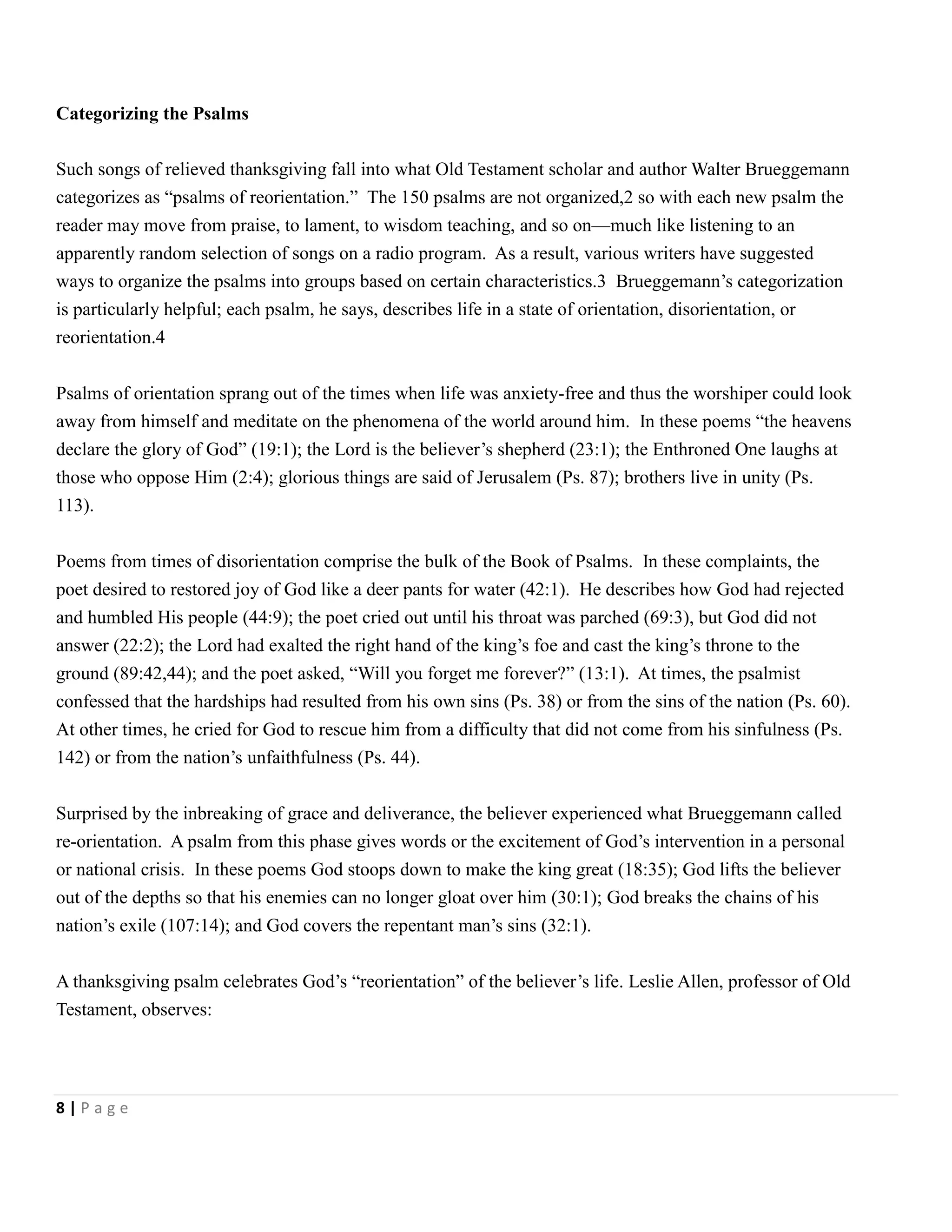 Categorizing the Psalms
Such songs of relieved thanksgiving fall into what Old Testament scholar and author Walter Brueggemann
categorizes as ―psalms of reorientation.‖ The 150 psalms are not organized,2 so with each new psalm the
reader may move from praise, to lament, to wisdom teaching, and so on—much like listening to an
apparently random selection of songs on a radio program. As a result, various writers have suggested
ways to organize the psalms into groups based on certain characteristics.3 Brueggemann’s categorization
is particularly helpful; each psalm, he says, describes life in a state of orientation, disorientation, or
reorientation.4
Psalms of orientation sprang out of the times when life was anxiety-free and thus the worshiper could look
away from himself and meditate on the phenomena of the world around him. In these poems ―the heavens
declare the glory of God‖ (19:1); the Lord is the believer’s shepherd (23:1); the Enthroned One laughs at
those who oppose Him (2:4); glorious things are said of Jerusalem (Ps. 87); brothers live in unity (Ps.
113).
Poems from times of disorientation comprise the bulk of the Book of Psalms. In these complaints, the
poet desired to restored joy of God like a deer pants for water (42:1). He describes how God had rejected
and humbled His people (44:9); the poet cried out until his throat was parched (69:3), but God did not
answer (22:2); the Lord had exalted the right hand of the king’s foe and cast the king’s throne to the
ground (89:42,44); and the poet asked, ―Will you forget me forever?‖ (13:1). At times, the psalmist
confessed that the hardships had resulted from his own sins (Ps. 38) or from the sins of the nation (Ps. 60).
At other times, he cried for God to rescue him from a difficulty that did not come from his sinfulness (Ps.
142) or from the nation’s unfaithfulness (Ps. 44).
Surprised by the inbreaking of grace and deliverance, the believer experienced what Brueggemann called
re-orientation. A psalm from this phase gives words or the excitement of God’s intervention in a personal
or national crisis. In these poems God stoops down to make the king great (18:35); God lifts the believer
out of the depths so that his enemies can no longer gloat over him (30:1); God breaks the chains of his
nation’s exile (107:14); and God covers the repentant man’s sins (32:1).
A thanksgiving psalm celebrates God’s ―reorientation‖ of the believer’s life. Leslie Allen, professor of Old
Testament, observes:

8|Page

 