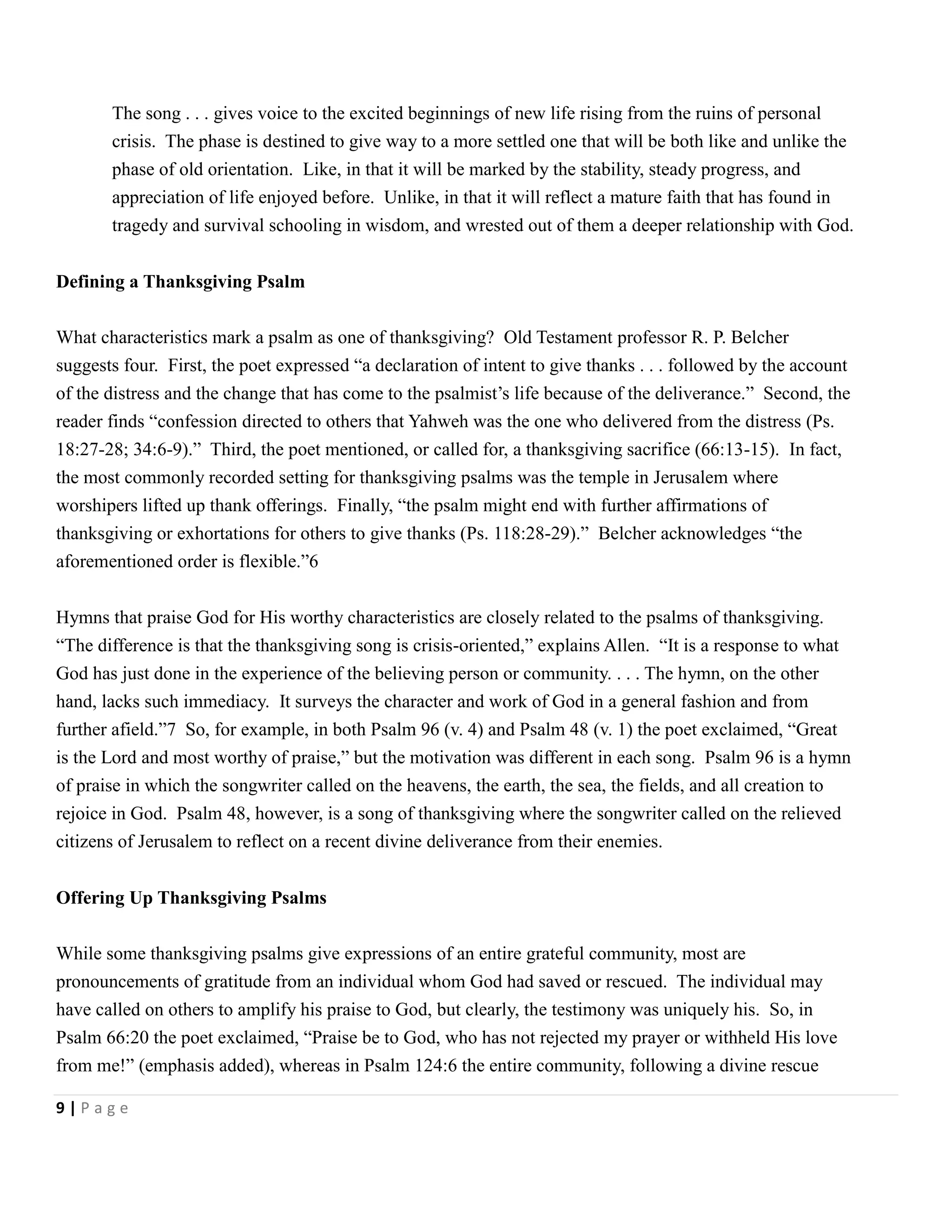 The song . . . gives voice to the excited beginnings of new life rising from the ruins of personal
crisis. The phase is destined to give way to a more settled one that will be both like and unlike the
phase of old orientation. Like, in that it will be marked by the stability, steady progress, and
appreciation of life enjoyed before. Unlike, in that it will reflect a mature faith that has found in
tragedy and survival schooling in wisdom, and wrested out of them a deeper relationship with God.
Defining a Thanksgiving Psalm
What characteristics mark a psalm as one of thanksgiving? Old Testament professor R. P. Belcher
suggests four. First, the poet expressed ―a declaration of intent to give thanks . . . followed by the account
of the distress and the change that has come to the psalmist’s life because of the deliverance.‖ Second, the
reader finds ―confession directed to others that Yahweh was the one who delivered from the distress (Ps.
18:27-28; 34:6-9).‖ Third, the poet mentioned, or called for, a thanksgiving sacrifice (66:13-15). In fact,
the most commonly recorded setting for thanksgiving psalms was the temple in Jerusalem where
worshipers lifted up thank offerings. Finally, ―the psalm might end with further affirmations of
thanksgiving or exhortations for others to give thanks (Ps. 118:28-29).‖ Belcher acknowledges ―the
aforementioned order is flexible.‖6
Hymns that praise God for His worthy characteristics are closely related to the psalms of thanksgiving.
―The difference is that the thanksgiving song is crisis-oriented,‖ explains Allen. ―It is a response to what
God has just done in the experience of the believing person or community. . . . The hymn, on the other
hand, lacks such immediacy. It surveys the character and work of God in a general fashion and from
further afield.‖7 So, for example, in both Psalm 96 (v. 4) and Psalm 48 (v. 1) the poet exclaimed, ―Great
is the Lord and most worthy of praise,‖ but the motivation was different in each song. Psalm 96 is a hymn
of praise in which the songwriter called on the heavens, the earth, the sea, the fields, and all creation to
rejoice in God. Psalm 48, however, is a song of thanksgiving where the songwriter called on the relieved
citizens of Jerusalem to reflect on a recent divine deliverance from their enemies.
Offering Up Thanksgiving Psalms
While some thanksgiving psalms give expressions of an entire grateful community, most are
pronouncements of gratitude from an individual whom God had saved or rescued. The individual may
have called on others to amplify his praise to God, but clearly, the testimony was uniquely his. So, in
Psalm 66:20 the poet exclaimed, ―Praise be to God, who has not rejected my prayer or withheld His love
from me!‖ (emphasis added), whereas in Psalm 124:6 the entire community, following a divine rescue
9|Page

 