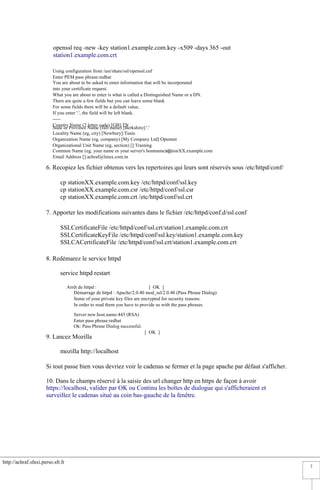 http://achraf.sfaxi.perso.sfr.fr
2
openssl req -new -key station1.example.com.key -x509 -days 365 -out
station1.example.com.crt
Using configuration from /usr/share/ssl/openssl.cnf
Enter PEM pass phrase:redhat
You are about to be asked to enter information that will be incorporated
into your certificate request.
What you are about to enter is what is called a Distinguished Name or a DN.
There are quite a few fields but you can leave some blank
For some fields there will be a default value,
If you enter '.', the field will be left blank.
-----
Country Name (2 letter code) [GB]:TN
State or Province Name (full name) [Berkshire]:'.'
Locality Name (eg, city) [Newbury]:Tunis
Organization Name (eg, company) [My Company Ltd]:Opennet
Organizational Unit Name (eg, section) []:Training
Common Name (eg, your name or your server's hostname) []:stationXX.example.com
Email Address []:achraf@linux.com.tn
6. Recopiez les fichier obtenus vers les repertoires qui leurs sont réservés sous /etc/httpd/conf/
cp stationXX.example.com.key /etc/httpd/conf/ssl.key
cp stationXX.example.com.csr /etc/httpd/conf/ssl.csr
cp stationXX.example.com.crt /etc/httpd/conf/ssl.crt
7. Apporter les modifications suivantes dans le fichier /etc/httpd/conf.d/ssl.conf
SSLCertificateFile /etc/httpd/conf/ssl.crt/station1.example.com.crt
SSLCertificateKeyFile /etc/httpd/conf/ssl.key/station1.example.com.key
SSLCACertificateFile /etc/httpd/conf/ssl.crt/station1.example.com.crt
8. Redémarez le service httpd
service httpd restart
Arrêt de httpd : [ OK ]
Démarrage de httpd : Apache/2.0.40 mod_ssl/2.0.40 (Pass Phrase Dialog)
Some of your private key files are encrypted for security reasons.
In order to read them you have to provide us with the pass phrases.
Server new.host.name:443 (RSA)
Enter pass phrase:redhat
Ok: Pass Phrase Dialog successful.
[ OK ]
9. Lancez Mozilla
mozilla http://localhost
Si tout passe bien vous devriez voir le cadenas se fermer et la page apache par défaut s'afficher.
10. Dans le champs réservé à la saisie des url changer http en https de façon à avoir
https://localhost, valider par OK ou Continu les boîtes de dialogue qui s'afficheraient et
surveillez le cadenas situé au coin bas-gauche de la fenêtre.
 