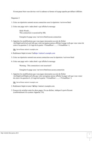 http://achraf.sfaxi.perso.sfr.fr
3
Si tout passe bien vous devriez voir le cadenas se fermer et la page apache par défaut s'afficher.
Séquence 2
1. Créez un répertoire nommé secure.connection sous le répertoire /var/www/html
2. Créez une page web « index.html » qui affiche le message
Hello World ...
This connection is securized by SSL
Enregitrer la page sous /var/www/html/secure.connection
3. Apportez les modifications que vous jugez nécessaires au sein du fichier
/etc/httpd/conf.d/ssl.conf afin que votre navigateur puisse afficher la page web que vous venez de
créer à la question 2. (il s'agit de la partie <VirtualHost>.......</VirtualHost >)
NB.: ServerName station1.example.com
4. Redémarer httpd et tester l'urlhttps://station1.example.com
5. Créez un répertoire nommé non.secure.connection sous le répertoire /var/www/html
6. Créez une page web « index.html » qui affiche le message
Warning : This connection is not securized !
Enregitrer la page sous /var/www/html/non.secure.connection
1. Apportez les modifications que vous jugez nécessaires au sein du fichier
/etc/httpd/conf/httpd.conf afin que votre navigateur puisse afficher la page web que vous venez
de créer à la question 6. (il s'agit de la partie <VirtualHost>.......</VirtualHost >)
NB : ServerName station1.example.com
2. Redémarer httpd et tester l'url http://station1.example.com
3. Essayez de switcher entre les deux pages. En cas déchec, indiquer le port d'écoute
(conformément à la syntaxe Appache 2.0).
 