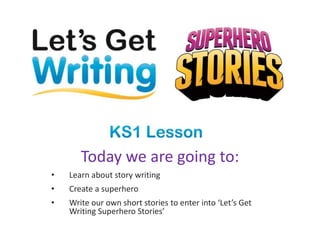 Today we are going to:
• Learn about story writing
• Create a superhero
• Write our own short stories to enter into ‘Let’s Get
Writing Superhero Stories’
 