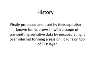 History
Firstly proposed and used by Netscape also
known for its browser, with a scope of
transmitting sensitive data by encapsulating it
over internet forming a session. It runs on top
of TCP layer
 