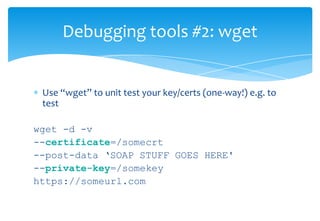 Resolving somestage.com... XXX.242.50.144Caching somestage.com => XXX.242.50.144Connecting to somestage.com|XXX.242.50.144|:443... connected.Created socket 3.Releasing 0x000000001b0a5e70 (new refcount 1).Initiating SSL handshake.Handshake successful; connected socket 3 to SSL handle 0x000000001b10ee40certificate:  subject: /C=DK/postalCode=9210/ST=Aalborg/L=Aalborg S\xC3\x98/streetAddress=Indkildevej 6E/O=TBD/OU=TBD/OU=Issued through TBD Manager/OU=Comodo PremiumSSL Legacy Wildcard/CN=*.somestag.com  issuer:  /C=GB/ST=Greater Manchester/L=Salford/O=Comodo CA Limited/CN=AAA Certificate ServicesX509 certificate successfully verified and matches host somestage.com---request begin---POST /thepath HTTP/1.0. . . . . ---response begin---HTTP/1.1 200 OKDate: Fri, 13 Aug 2010 16:27:31 GMTServer: Apache/1.3.33 (Debian GNU/Linux) PHP/4.3.10-15 mod_ssl/2.8.22 OpenSSL/0.9.7ewget Output 