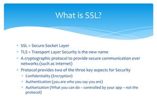 SSL = Secure Socket LayerTLS = Transport Layer Security is the new nameA cryptographic protocol to provide secure communication over networks (such as Internet)Protocol provides two of the three key aspects for SecurityConfidentiality (Encryption)Authentication (you are who you say you are)Authorization (What you can do – controlled by your app – not the protocol)What is SSL?