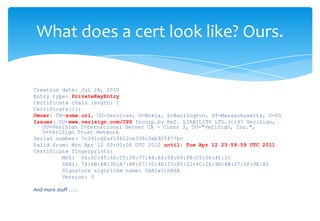 Creation date: Jul 28, 2010Entry type: PrivateKeyEntryCertificate chain length: 1Certificate[1]:Owner: CN=some.url, OU=Services, O=Nokia, L=Burlington, ST=Massachusetts, C=USIssuer: OU=www.verisign.com/CPS Incorp.by Ref. LIABILITY LTD.(c)97 VeriSign, OU=VeriSign International Server CA - Class 3, OU="VeriSign, Inc.", O=VeriSign Trust NetworkSerial number: 7c391cdfaf10822ce338c3eb925f77bcValid from: Mon Apr 12 00:00:00 UTC 2010 until: Tue Apr 12 23:59:59 UTC 2011Certificate fingerprints:         MD5:  06:5C:45:66:C5:28:77:48:E6:58:D9:FB:C5:06:41:1C         SHA1: 74:4B:A8:3D:A7:BF:57:30:4E:23:B5:21:4C:2E:9B:8B:27:5F:9E:A5         Signature algorithm name: SHA1withRSA         Version: 3And more stuff . . . .What does a cert look like? Ours. 