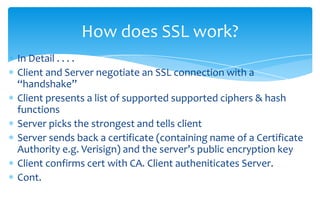 Client picks a random number, encrypts that (with server’s public key) and sends it to server. Only server can decrypt it (using it’s private key)Now they both have a shared secret (the random number) From the random number, both parties generate key material for encryption and decryption.This concludes the handshake Secured connection, which is encrypted and decrypted with the key material until the connection closesHow does SSL work? (cont.)