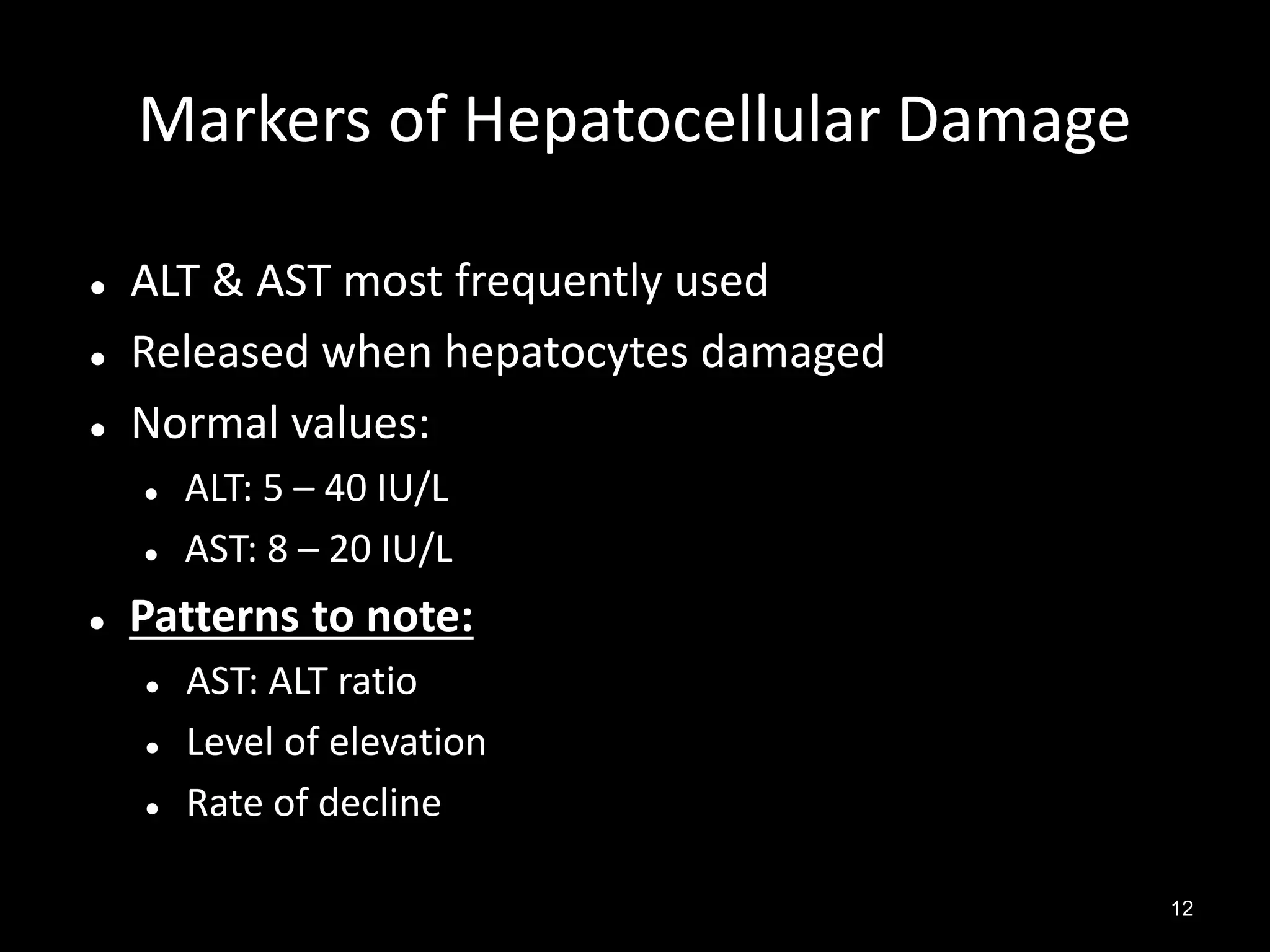 Markers of Hepatocellular Damage




ALT & AST most frequently used
Released when hepatocytes damaged
Normal values:





ALT: 5 – 40 IU/L
AST: 8 – 20 IU/L

Patterns to note:




AST: ALT ratio
Level of elevation
Rate of decline
12

 