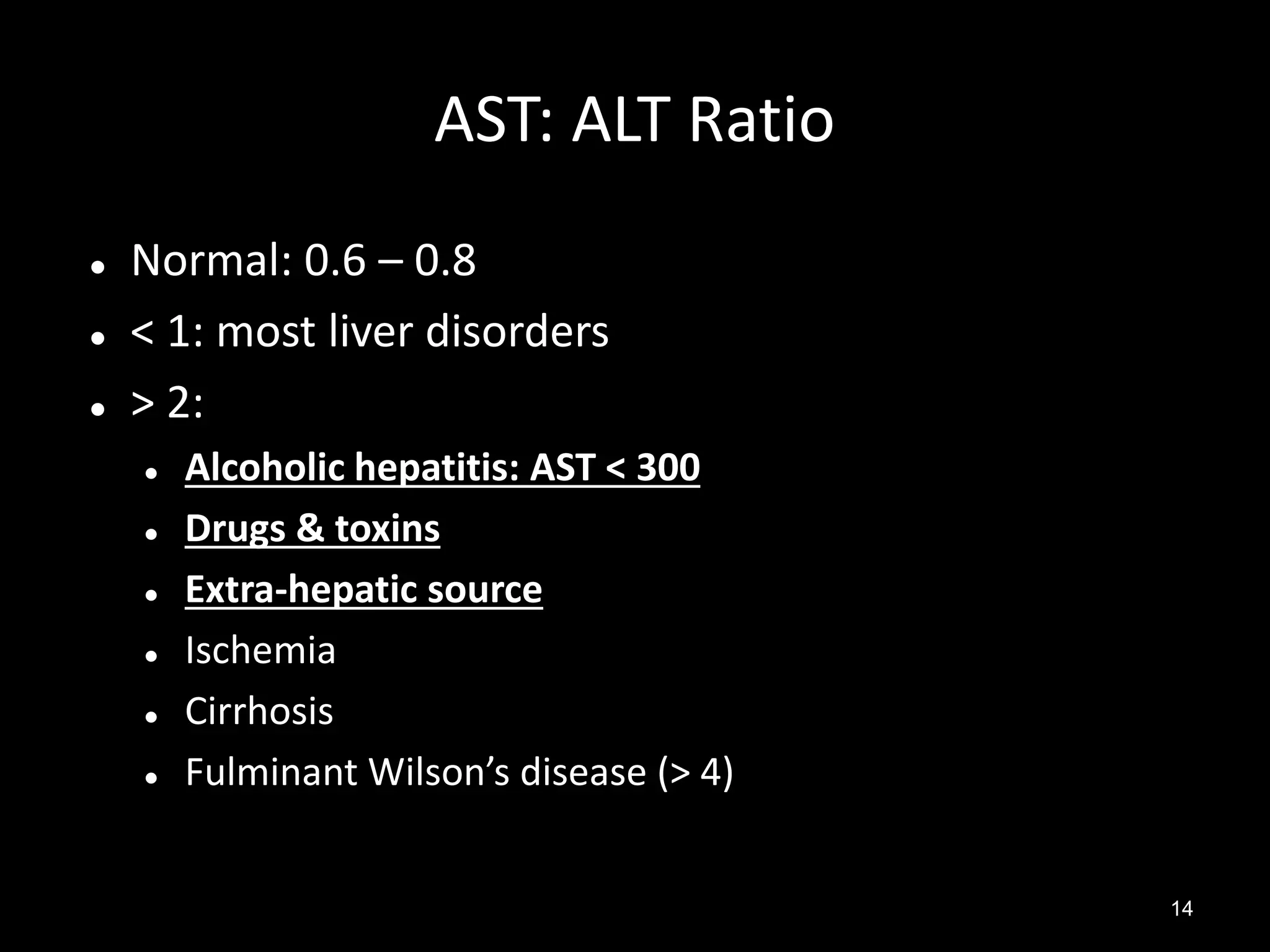 AST: ALT Ratio




Normal: 0.6 – 0.8
< 1: most liver disorders
> 2:







Alcoholic hepatitis: AST < 300
Drugs & toxins
Extra-hepatic source
Ischemia
Cirrhosis
Fulminant Wilson’s disease (> 4)
14

 