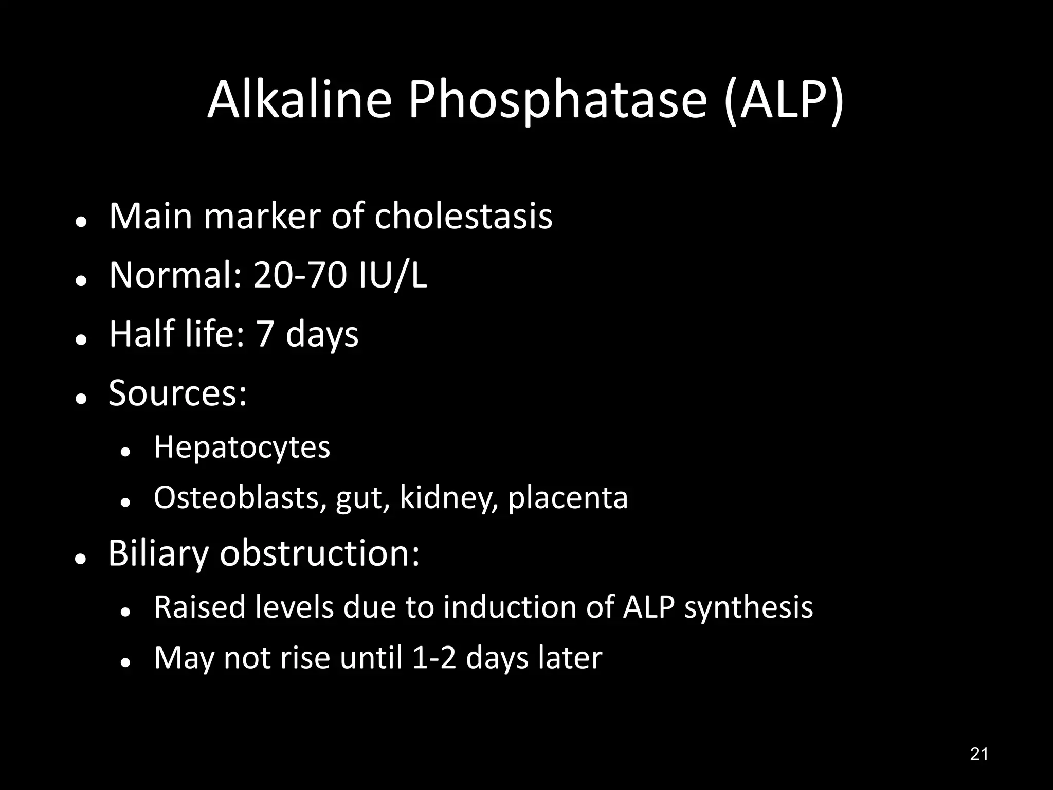 Alkaline Phosphatase (ALP)





Main marker of cholestasis
Normal: 20-70 IU/L
Half life: 7 days
Sources:





Hepatocytes
Osteoblasts, gut, kidney, placenta

Biliary obstruction:



Raised levels due to induction of ALP synthesis
May not rise until 1-2 days later
21

 