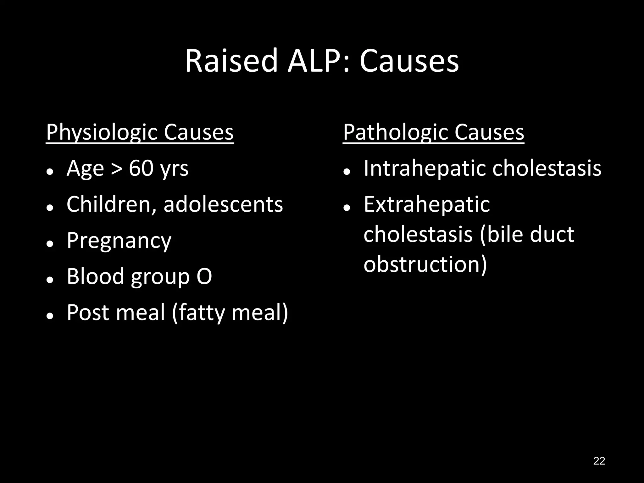 Raised ALP: Causes
Physiologic Causes
 Age > 60 yrs
 Children, adolescents
 Pregnancy
 Blood group O
 Post meal (fatty meal)

Pathologic Causes
 Intrahepatic cholestasis
 Extrahepatic
cholestasis (bile duct
obstruction)

22

 