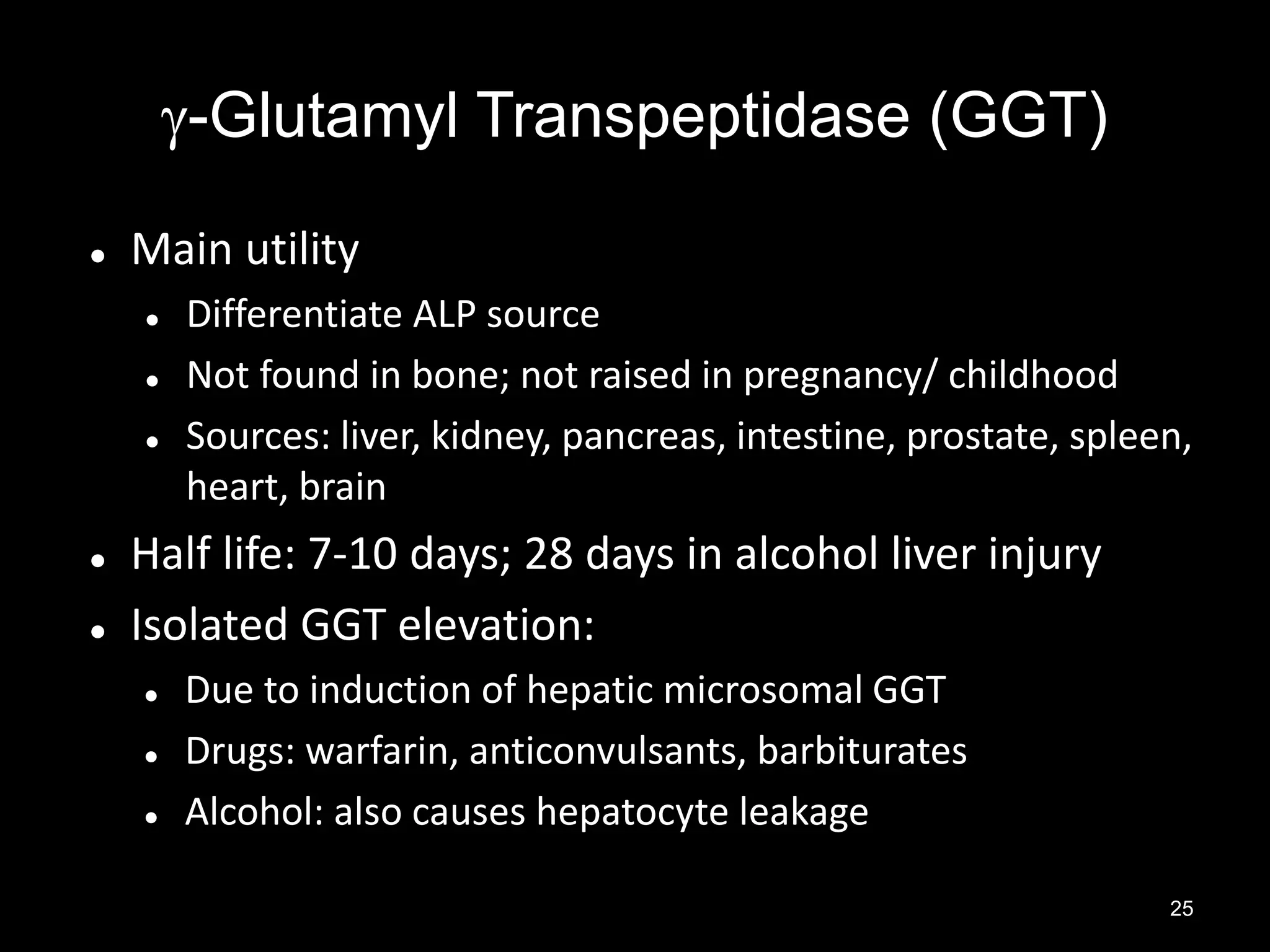 -Glutamyl Transpeptidase (GGT)


Main utility







Differentiate ALP source
Not found in bone; not raised in pregnancy/ childhood
Sources: liver, kidney, pancreas, intestine, prostate, spleen,
heart, brain

Half life: 7-10 days; 28 days in alcohol liver injury
Isolated GGT elevation:




Due to induction of hepatic microsomal GGT
Drugs: warfarin, anticonvulsants, barbiturates
Alcohol: also causes hepatocyte leakage
25

 